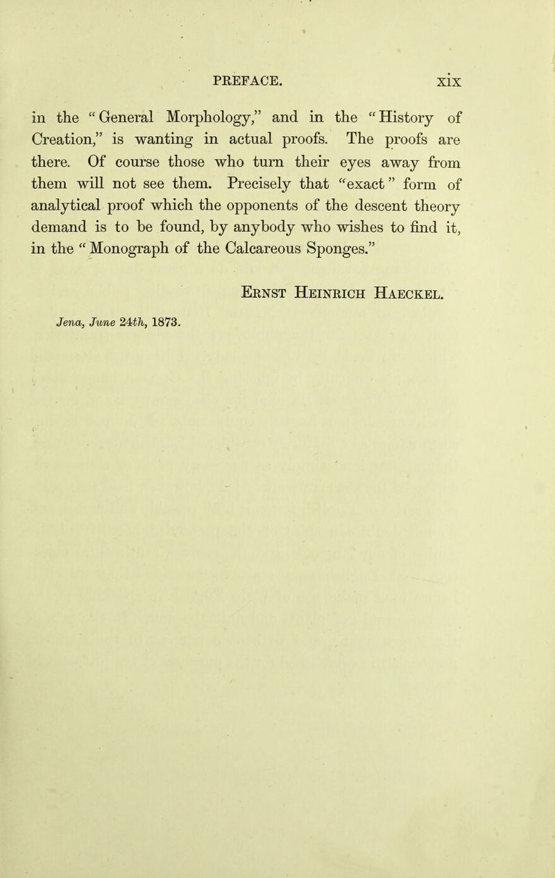 in the General Morphology/' and in the History of Creation, is wanting in actual proofs. The proofs are there. Of course those who turn their eyes away from them will not see them. Precisely that exact form of analytical proof which the opponents of the descent theory demand is to be found, by anybody who wishes to find it, in the  Monograph of the Calcareous Sponges. Ernst Heinrich Haeckel. Jena, June 2Wh, 1873.