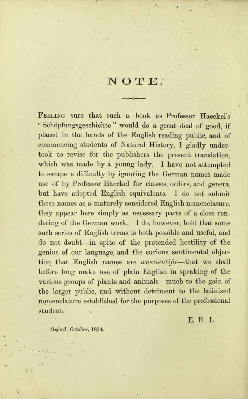 NOTE. Feeling sure that such a book as Professor Haeckel's  Schopfungsgeschichte  would do a great deal of good, if placed in the hands of the English reading public, and of commencing students of Natural History, I gladly under- took to revise for the publishers the present translation, which was made by a young lady. I have not attempted to escape a difficulty by ignoring the German names made use of by Professor Haeckel for classes, orders, and genera, but have adopted English equivalents. I do not submit these names as a maturely considered English nomenclature, they appear here simply as necessary parts of a close ren- dering of the German work. I do, however, hold that some such series of English terms is both possible and useful, and do not doubt—in spite of the pretended hostility of the genius of our language, and the curious sentimental objec- tion that English names are unscientific—that we shall before long make use of plain English in speaking of the various groups of plants and animals—much to the gain of the larger public, and without detriment to the latinized nomenclature established for the purposes of the professional student. E. R L.