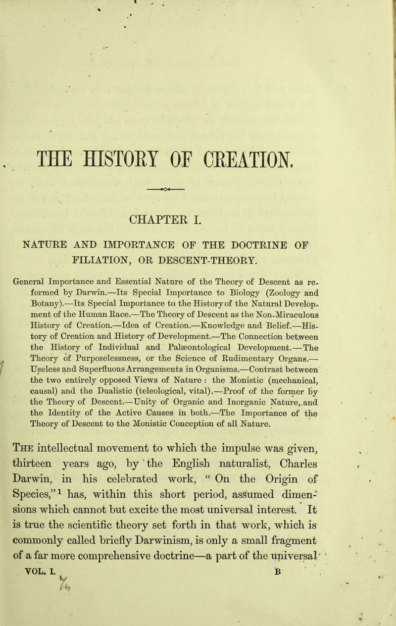 THE HISTORY OF CREATION. CHAPTER I. NATURE AND IMPORTANCE OF THE DOCTRINE OF FILIATION, OR DESCENT-THEORY. General Importance and Essential Nature of the Theory of Descent as re= formed by Darwin.—Its Special Importance to Biology (Zoology and Botany).—Its Special Importance to the History of the Natural Develop, ment of the Human Eace.—The Theory of Descent as the Non-Miraculous History of Creation.—Idea of Creation.—Knowledge and Belief.—His- tory of Creation and History of Development.—The Connection between the History of Individual and Palgeontological Development. — The Theory of Purposelessness, or the Science of Rudimentary Organs.— Useless and Superfluous Arrangements in Organisms.—Contrast between' the two entirely opposed Views of Nature : the Monistic (mechanical, causal) and the Dualistic (teleological, vital).—Proof of the former by the Theory of Descent.—Unity of Organic and Inorganic Nature,, and the Identity of the Active Causes in both.—The Importance of the Theory of Descent to the Monistic Conception of all Nature. The intellectual movement to which the impulse was given, thirteen years ago, by the English naturalist, Charles Darwin, in his celebrated work,  On the Origin of Species,^ has, within this short period, assumed dimen- sions which cannot but excite the most universal interest. It is true the scientific theory set forth in that work, which is commonly called briefly Darwinism, is only a small fragment of a far more comprehensive doctrine-—a part of the universal'