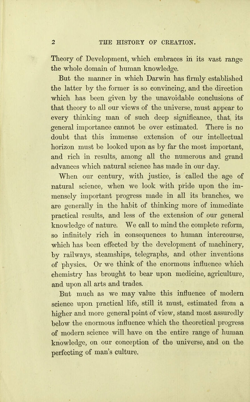 Theory of Development, which embraces in its -vast range the whole domain of human knowledge. But the manner in which Darwin has firmly established the latter by the former is so convincing, and the direction which has been given by the unavoidable conclusions of that theory to all our views of the universe, must appear to every thinking man of such deep significance, that, its general importance cannot be over estimated. There is no doubt that this immense extension of our intellectual horizon must be looked upon as by far the most important, and rich in results, among all the numerous and grand advances which natural science has made in our day. When our century, with justice, is called the age of natural science, when we look with pride upon the im- mensely important progress made in all its branches, we are generally in the habit of thinking more of immediate practical results, and less of the extension of our general knowledge of nature. We call to mind the compkte reform, so infinitely rich in consequences to human intercourse, which has been effected by the development of machinery, by railways, steamships, telegraphs, and other inventions of physics.. Or we think of the enormous influence which chemistry has brought to bear upon medicine, agriculture, and upon all arts and trades. But much as we may value this influence of modern science upon practical life, still it must, estimated from a higher and more general point of view, stand most assuredly below the enormous influence which the theoretical progress of modern science will have on the entire range of human knowledge, on our conception of the universe, and on the perfecting of man's culture.