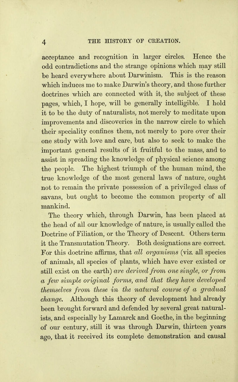 acceptance and recognition in larger circles. Hence the odd contradictions and the strange opinions which may still be heard everywhere about Darwinism. This is the reason which induces me to make Darwin's theory, and those further doctrines which are connected with it, the subject of these pages, which, I hope, will be generally intelligible. I hold it to be the duty of naturalists, not merely to meditate upon improvements and discoveries in the narrow circle to which their speciality confines them, not merely to pore over their one study with love and care, but also to seek to make the important general results of it fruitful to the mass, and to assist in spreading the knowledge of physical science among the people. The highest triumph of the human mind, the true knowledge of the most general laws of nature, ought not to remain the private possession of a privileged class of savans, but ought to become the common property of all mankind. The theory which, through Darwin, has been placed at the head of all our knowledge of nature, is usually called the Doctrine of Filiation, or the Theory of Descent. Others term it the Transmutation Theory. Both designations are correct. For this doctrine affirms, that all organisms (viz. all species of animals, all species of plants, which have ever existed or still exist on the earth) are derived from, one single, or from a few simple original forms, and that they have developed themselves from these in the natural course of a gradual change. Although this theory of development had already been brought forward and defended by several great natural- ists, and especially by Lamarck and Goethe, in the beginning of our century, still it was through Darwin, thirteen years ago, that it received its complete demonstration and causal