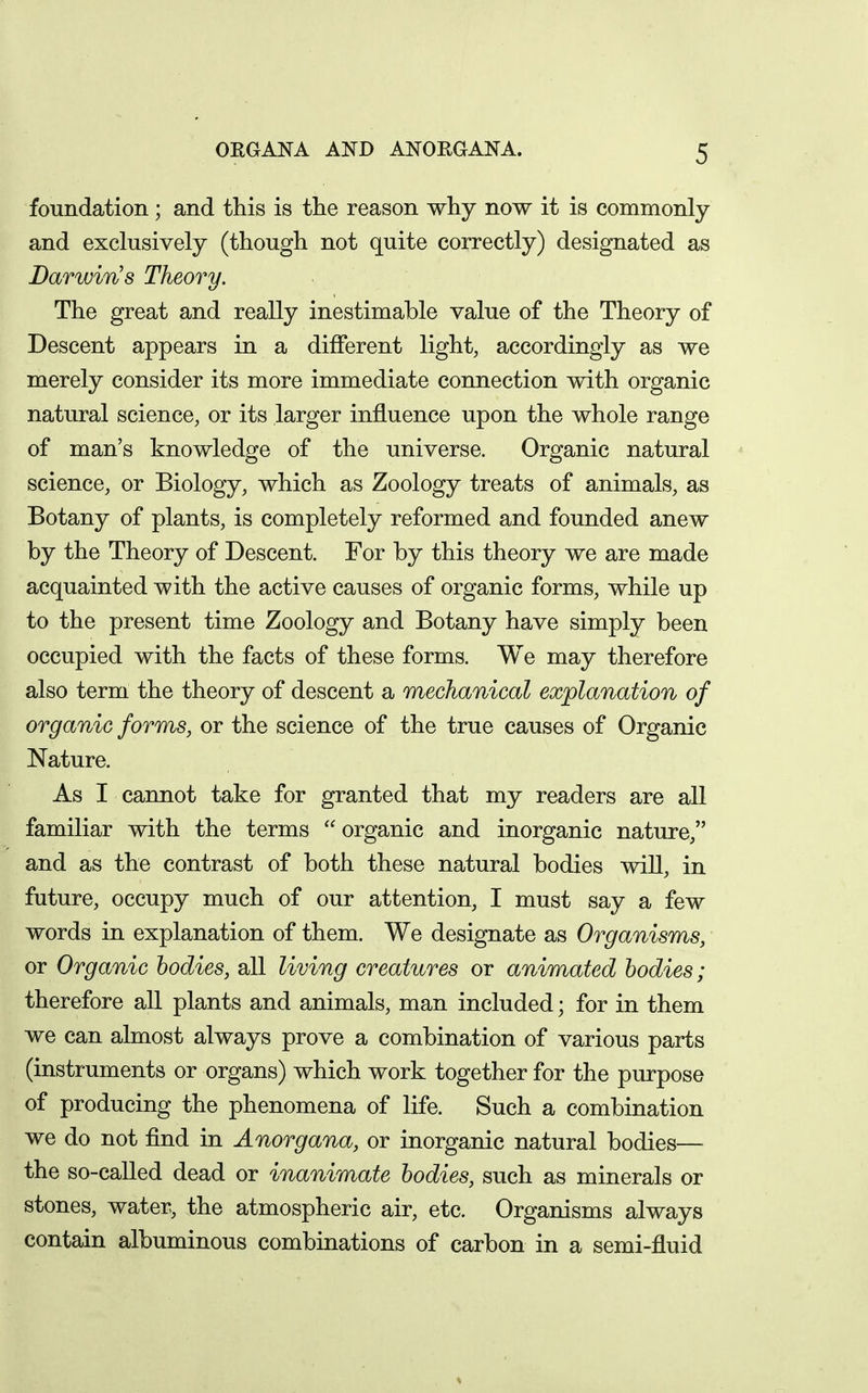foundation; and this is the reason why now it is commonly and exclusively (though not quite correctly) designated as Darwin's Theory. The great and really inestimable value of the Theory of Descent appears in a different light, accordingly as we merely consider its more immediate connection with organic natural science, or its larger influence upon the whole range of man's knowledge of the universe. Organic natural science, or Biology, which as Zoology treats of animals, as Botany of plants, is completely reformed and founded anew by the Theory of Descent. For by this theory we are made acquainted with the active causes of organic forms, while up to the present time Zoology and Botany have simply been occupied with the facts of these forms. We may therefore also term the theory of descent a mechanical explanation of organic forms, or the science of the true causes of Organic Nature. As I cannot take for granted that my readers are all familiar with the terms organic and inorganic nature, and as the contrast of both these natural bodies will, in future, occupy much of our attention, I must say a few words in explanation of them. We designate as Organisms, or Organic bodies, all living creatures or animated bodies; therefore all plants and animals, man included; for in them we can almost always prove a combination of various parts (instruments or organs) which work together for the purpose of producing the phenomena of life. Such a combination we do not find in Anorgana, or inorganic natural bodies— the so-called dead or inanimate bodies, such as minerals or stones, water, the atmospheric air, etc. Organisms always contain albuminous combinations of carbon in a semi-fluid