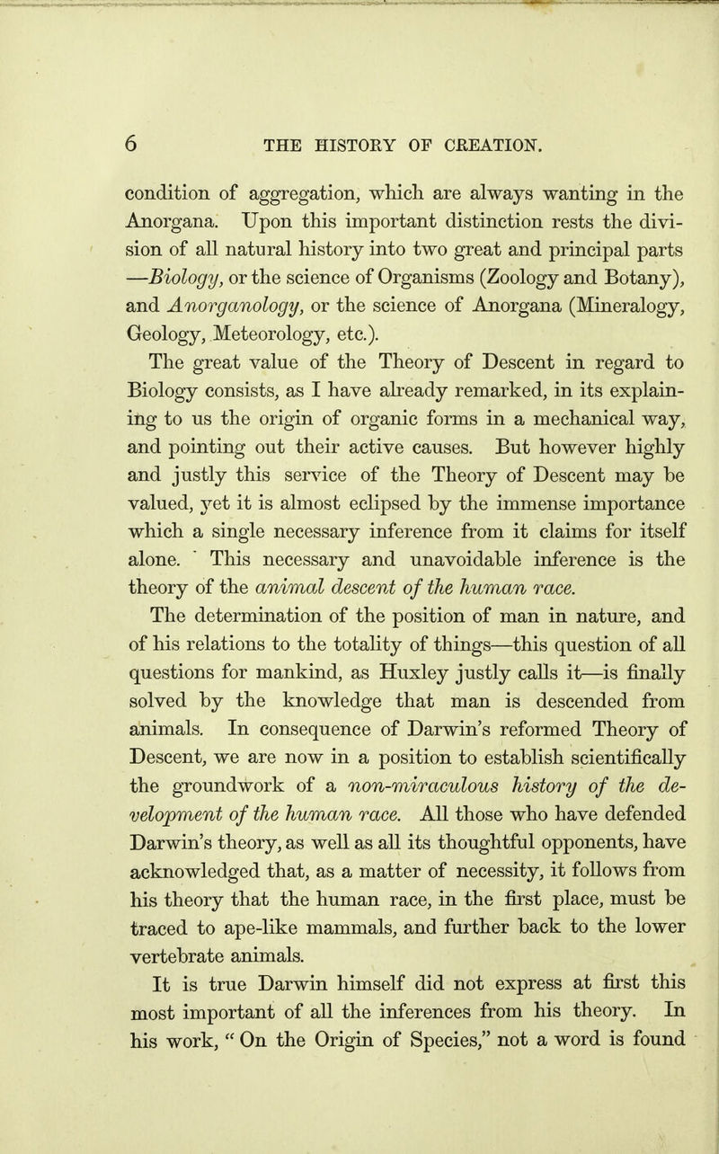 condition of aggregation, which are always wanting in the Anorgana. Upon this important distinction rests the divi- sion of all natural history into two great and principal parts —Biology, or the science of Organisms (Zoology and Botany), and Anorganology, or the science of Anorgana (Mineralogy, Geology, Meteorology, etc.). The great value of the Theory of Descent in regard to Biology consists, as I have already remarked, in its explain- itig to us the origin of organic forms in a mechanical way, and pointing out their active causes. But however highly and justly this service of the Theory of Descent may be valued, yet it is almost eclipsed by the immense importance which a single necessary inference from it claims for itself alone. ' This necessary and unavoidable inference is the theory of the animal descent of the human race. The determination of the position of man in nature, and of his relations to the totality of things—this question of all questions for mankind, as Huxley justly calls it—is finally solved by the knowledge that man is descended from animals. In consequence of Darwin's reformed Theory of Descent, we are now in a position to establish scientifically the groundwork of a non-miraculous history of the de- velopment of the human race. All those who have defended Darwin's theory, as well as all its thoughtful opponents, have acknowledged that, as a matter of necessity, it follows from his theory that the human race, in the first place, must be traced to ape-like mammals, and further back to the lower vertebrate animals. It is true Darwin himself did not express at first this most important of all the inferences from his theory. In his work,  On the Origin of Species, not a word is found