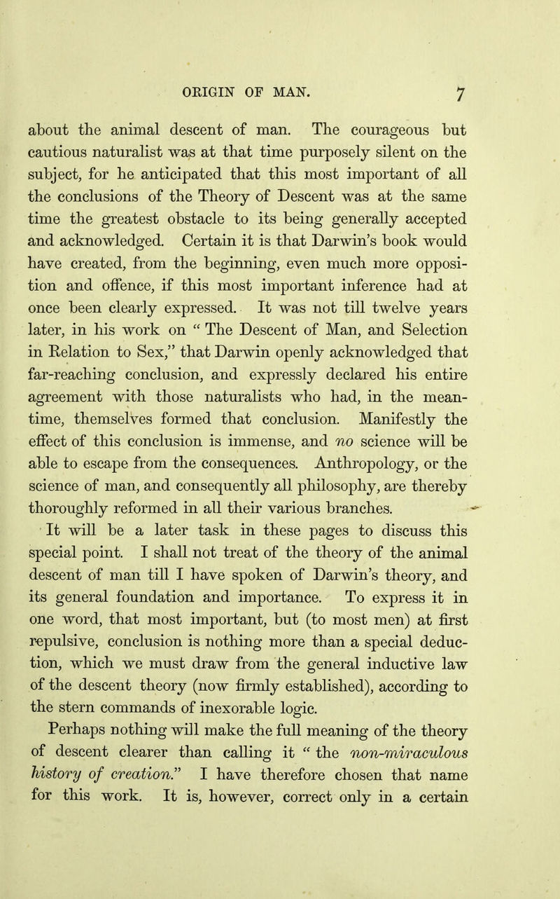 about the animal descent of man. The courageous but cautious naturalist was at that time purposely silent on the subject, for he anticipated that this most important of all the conclusions of the Theory of Descent was at the same time the greatest obstacle to its being generally accepted and acknowledged. Certain it is that Darwin's book would have created, from the beginning, even much more opposi- tion and offence, if this most important inference had at once been clearly expressed. It was not till twelve years later, in his work on  The Descent of Man, and Selection in Relation to Sex, that Darwin openly acknowledged that far-reaching conclusion, and expressly declared his entire agreement with those naturalists who had, in the mean- time, themselves formed that conclusion. Manifestly the effect of this conclusion is immense, and no science will be able to escape from the consequences. Anthropology, or the science of man, and consequently all philosophy, are thereby thoroughly reformed in all their various branches. It will be a later task in these pages to discuss this special point. I shall not treat of the theory of the animal descent of man till I have spoken of Darwin's theory, and its general foundation and importance. To express it in one word, that most important, but (to most men) at first r-epulsive, conclusion is nothing more than a special deduc- tion, which we must draw from the general inductive law of the descent theory (now firmly established), according to the stern commands of inexorable logic. Perhaps nothing will make the full meaning of the theory of descent clearer than calling it  the non-miraculous history of creation. I have therefore chosen that name for this work. It is, however, correct only in a certain