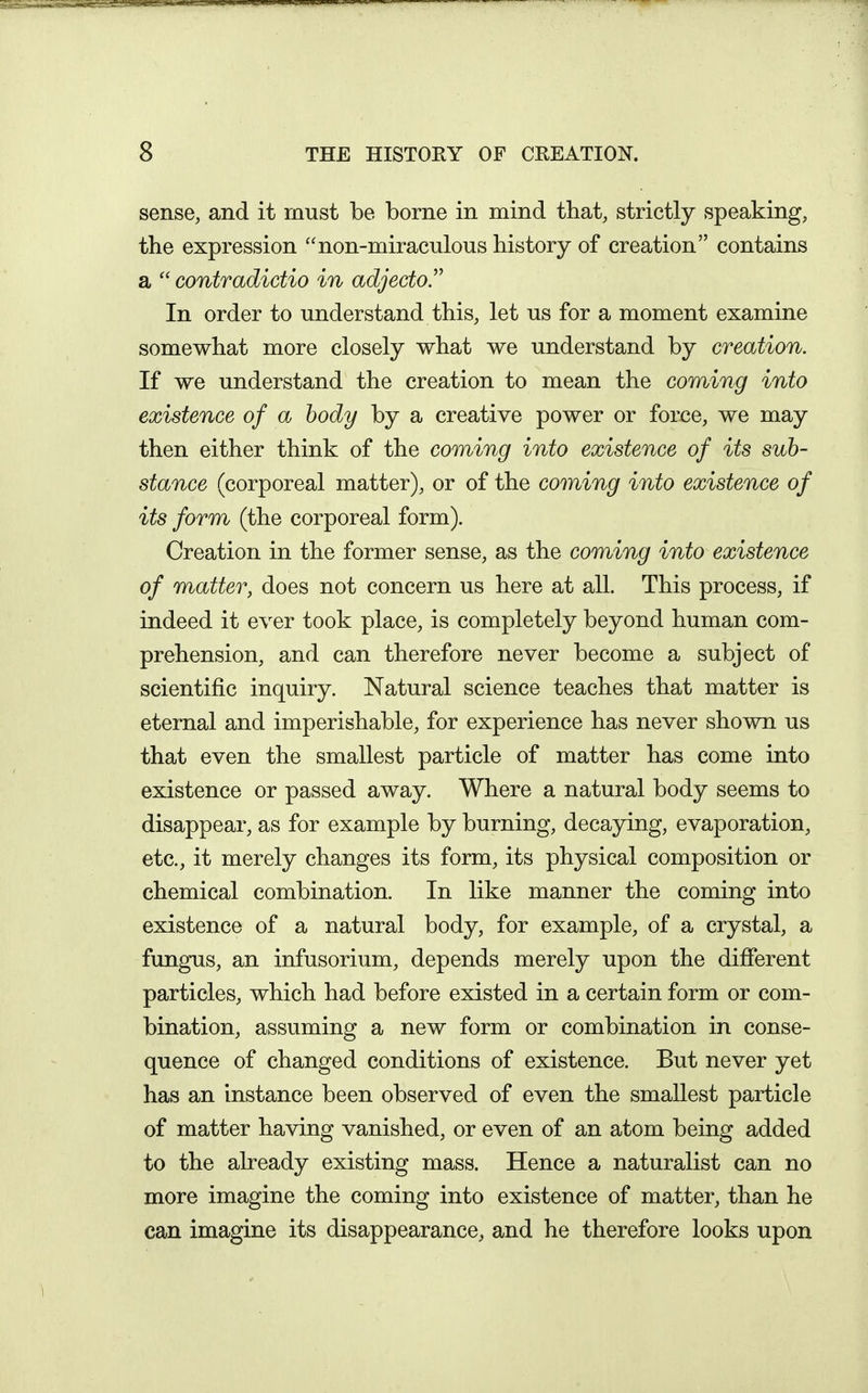 sense, and it must be borne in mind that, strictly speaking, the expression non-miraculous history of creation contains a  contradictio in adjecto In order to understand this, let us for a moment examine somewhat more closely what we understand by creation. If we understand the creation to mean the coming into existence of a body by a creative power or force, we may then either think of the coming into existence of its sub- stance (corporeal matter), or of the coming into existence of its form (the corporeal form). Creation in the former sense, as the coming into existence of matter, does not concern us here at all. This process, if indeed it ever took place, is completely beyond human com- prehension, and can therefore never become a subject of scientific inquiry. Natural science teaches that matter is eternal and imperishable, for experience has never shown us that even the smallest particle of matter has come into existence or passed away. Where a natural body seems to disappear, as for example by burning, decaying, evaporation, etc., it merely changes its form, its physical composition or chemical combination. In like manner the coming into existence of a natural body, for example, of a crystal, a fungus, an infusorium, depends merely upon the different particles, which had before existed in a certain form or com- bination, assuming a new form or combination in conse- quence of changed conditions of existence. But never yet has an instance been observed of even the smallest particle of matter having vanished, or even of an atom being added to the already existing mass. Hence a naturalist can no more imagine the coming into existence of matter, than he can imagine its disappearance, and he therefore looks upon