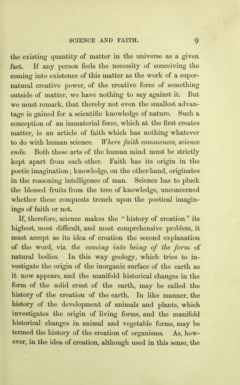 the existing quantity of matter in the universe as a given fact. If any person feels the necessity of conceiving the coming into existence of this matter as the work of a super- natural creative power, of the creative force of something outside of matter, we have nothing to say against it. But we must remark, that thereby not even the smallest advan- tage is gained for a scientific knowledge of nature. Such a conception of an immaterial force, which at the first creates matter, is an article of faith which has nothing whatever to do with human science. Where faith commences, science ends. Both these arts of the human mind must be strictly kept apart from each other. Faith has its origin in the poetic imagination; knowledge, on the other hand, originates in the reasoning intelligence of man. Science has to pluck the blessed fruits from the tree of knowledge, unconcerned whether these conquests trench upon the poetical imagin- ings of faith or not. If, therefore, science makes the  history of creation  its highest, most difficult, and most comprehensive problem, it must accept as its idea of creation the second explanation of the word, viz. the coming into being of the form of natural bodies. In this way geology, which tries to in- vestigate the origin of the inorganic surface of the earth as it now appears, and the manifold historical changes in the form of the solid crust of the earth, may be called the history of the creation of the earth. In like manner, the history of the development of animals and plants, which investigates the origin of living forms, and the manifold historical changes in animal and vegetable forms, may be termed the history of the creation of organisms. As, how- ever, in the idea of creation, although used in this sense, the