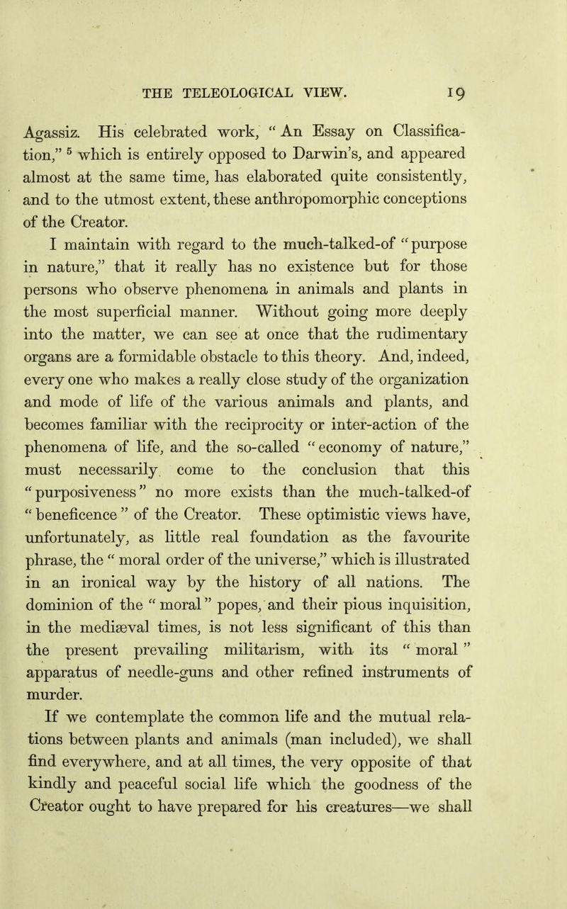 Agassiz. His celebrated work,  An Essay on Classifica- tion/' ^ which is entirely opposed to Darwin's, and appeared almost at the same time, has elaborated quite consistently, and to the utmost extent, these anthropomorphic conceptions of the Creator. I maintain with regard to the much-talked-of purpose in nature, that it really has no existence but for those persons who observe phenomena in animals and plants in the most superficial manner. Without going more deeply into the matter, we can see at once that the rudimentary organs are a formidable obstacle to this theory. And, indeed, every one who makes a really close study of the organization and mode of life of the various animals and plants, and becomes familiar with the reciprocity or inter-action of the phenomena of life, and the so-called ''economy of nature, must necessarily, come to the conclusion that this  purposiveness no more exists than the much-talked-of  beneficence  of the Creator. These optimistic views have, unfortunately, as little real foundation as the favourite phrase, the  moral order of the universe, which is illustrated in an ironical way by the history of all nations. The dominion of the  moral popes, and their pious inquisition, in the mediaeval times, is not less significant of this than the present prevailing militarism, with its  moral  apparatus of needle-guns and other refined instruments of murder. If we contemplate the common life and the mutual rela- tions between plants and animals (man included), we shall find everywhere, and at all times, the very opposite of that kindly and peaceful social life which the goodness of the Creator ought to have prepared for his creatures—we shall