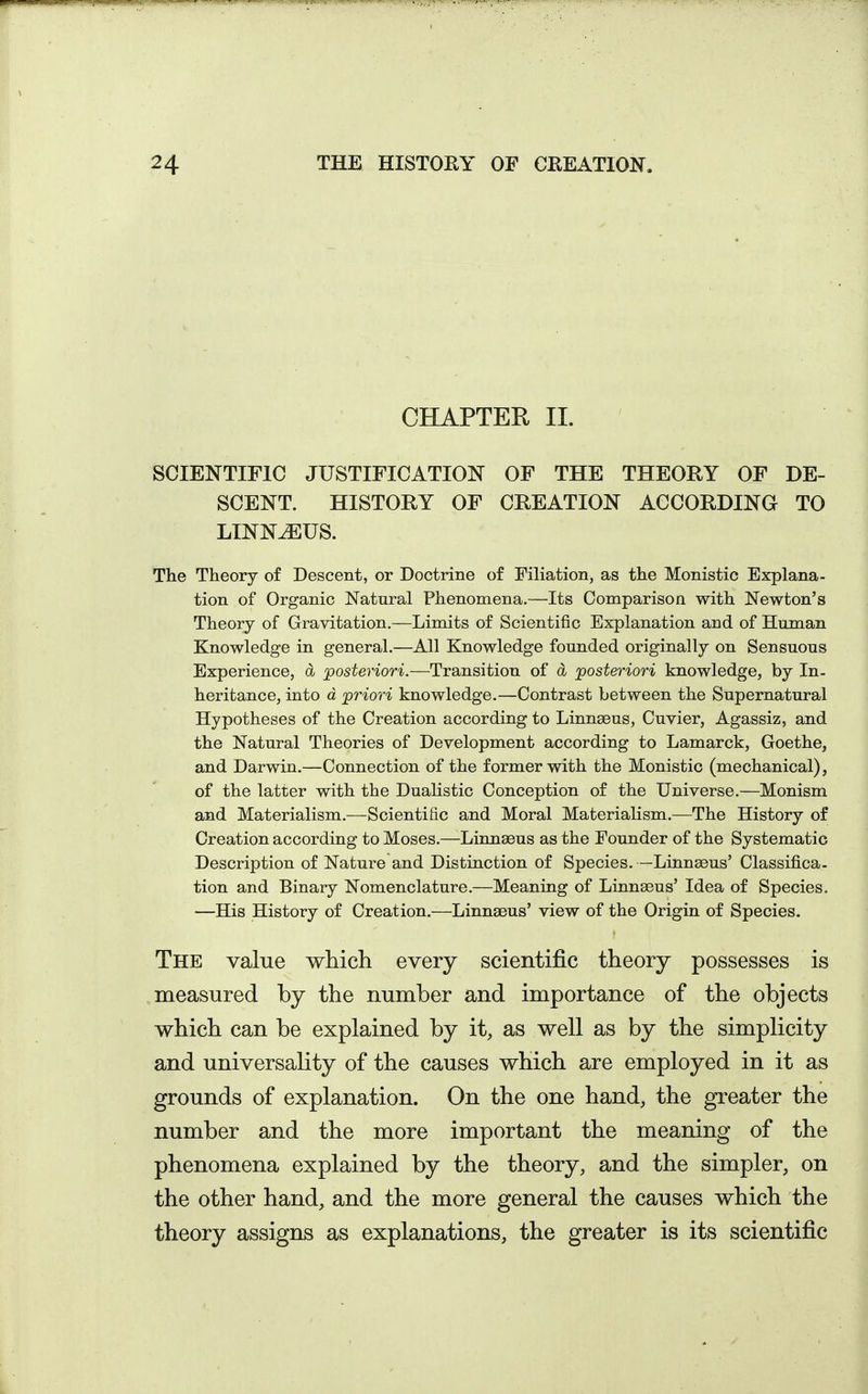 CHAPTER II. SCIENTIFIC JUSTIFICATION OF THE THEORY OF DE- SCENT. HISTORY OF CREATION ACCORDING TO LINN^US. The Theory of Descent, or Doctrine of Filiation, as the Monistic Explana- tion of Organic Natural Phenomena.—Its Comparison with Newton's Theory of Gravitation.—Limits of Scientific Explanation and of Human Knowledge in general.—All Knowledge founded originally on Sensuous Experience, d posteriori—Trajisition of d posteriori knowledge, by In- heritance, into d priori knowledge.—Contrast between the Supernatural Hypotheses of the Creation according to Linnaeus, Cuvier, Agassiz, and the Natural Theories of Development according to Lamarck, Goethe, and Darwin,—Connection of the former with the Monistic (mechanical), of the latter with the DuaHstic Conception of the Universe.—Monism and Materialism.—Scientific and Moral Materialism.—The History of Creation according to Moses.—Linnseus as the Founder of the Systematic Description of Nature and Distinction of Species. —Linnseus' Classifica. tion and Binary Nomenclature.—Meaning of Linnaeus' Idea of Species. —His History of Creation.—Linnaeus' view of the Origin of Species. The value whicli every scientific theory possesses is measured by the number and importance of the objects which can be explained by it, as well as by the simplicity and universality of the causes which are employed in it as grounds of explanation. On the one hand, the greater the number and the more important the meaning of the phenomena explained by the theory, and the simpler, on the other hand, and the more general the causes which the theory assigns as explanations, the greater is its scientific