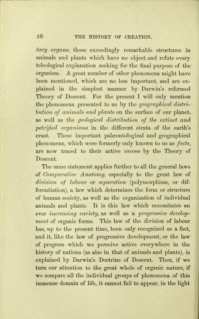 tary organs, those exceedingly remarkable structures in animals and plants which have no object and refute every teleological explanation seeking for the final purpose of the organism. A great number of other phenomena might have been mentioned, which are no less important, and are ex- plained in the simplest manner by Darwin's reformed Theory of Descent. For the present I will only mention the phenomena presented to us by the geographical distri- bution of animals and plants on the surface of our planet, as well as the geological distribution of the extinct and petrified organisms in the different strata of the earth's crust. These important palseontological and geographical phenomena, which were formerly only known to us as factSy are now traced to their active causes by the Theory of Descent. The same statement applies further to all the general laws of Comparative Anatomy, especially to the great law of division of labour or separation (polymorphism, or dif- ferentiation), a law which determines the form or structure of human society, as well as the organization of individual animals and plants. It is this law which necessitates an ever increasing variety, as well as a progressive develop- ment of organic forms. This law of the division of labour has, up to the present time, been only recognized as a fact, and it, like the law of, progressive development, or the law of progress which we perceive active everywhere in the history of nations (as also in that of animals and plants), is explained by Darwin's Doctrine of Descent. Then, if we turn our attention to the great whole of organic nature, if we compare all the individual groups of phenomena of this immense domain of life, it cannot fail to appear, in the light