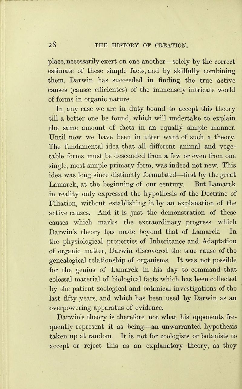 place, necessarily exert on one another—solely by the correct estimate of these simple facts, and by skilfully combining them, Darwin has succeeded in finding the true active causes (causae efiicientes) of the immensely intricate world of forms in organic nature. In any case we are in duty bound to accept this theory till a better one be found, which will undertake to explain the same amount of facts in an equally simple manner. Until now we have been in utter want of such a theory. The fundamental idea that all difierent animal and vege- table forms must be descended from a few or even from one single, most simple primary form, was indeed not ncAv. This idea was long since distinctly formulated—first by the great Lamarck, at the beginning of our century. But Lamarck in reality only expressed the hypothesis of the Doctrine of Filiation, without establishing it b}^ an explanation of the active causes. And it is just the demonstration of these causes which marks the extraordinary progress which Darwin's theory has made beyond that of Lamarck. In the physiological properties of Inheritance and Adaptation of organic matter, Darwin discovered the true cause of the genealogical relationship of organisms. It was not possible for the genius of Lamarck in his day to command that colossal material of biological facts which has been collected by the patient zoological and botanical investigations of the last fifty years, and which has been used by Darwin as an overpowering apparatus of evidence. Darwin's theory is therefore not what his opponents fre- quently represent it as being—an unwarranted hypothesis taken up at random. It is not for zoologists or botanists to accept or reject this as an explanatory theory, as they