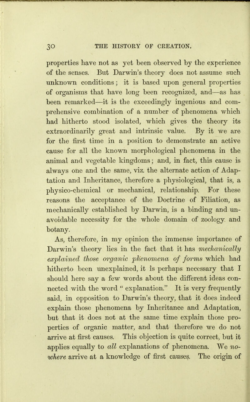 properties have not as yet been observed by the experience of the senses. But Darwin's theory does not assume such unknown conditions; it is based upon general properties of organisms that have long been recognized, and—as has been remarked—it is the exceedingly ingenious and com- prehensive combination of a number of phenomena which had hitherto stood isolated, which gives the theory its extraordinarily great and intrinsic value. By it we are for the first time in a position to demonstrate an active cause for all the known morphological phenomena in the animal and vegetable kingdoms; and, in fact, this cause is always one and the same, viz. the alternate action of Adap- tation and Inheritance, therefore a physiological, that is, a physico-chemical or mechanical, relationship. For these reasons the acceptance of the Doctrine of Filiation, as mechanically established by Darwin, is a binding and un- avoidable necessity for the whole domain of zoology and botany. As, therefore, in my opinion the immense importance of Darwin's theory lies in the fact that it has mechanically explained those organic phenomena of forms which had hitherto been unexplained, it is perhaps necessary that I should here say a few words about the difierent ideas con- nected with the word  explanation. It is very frequently said, in opposition to Darwin's theory, that it does indeed explain those phenomena by Inheritance and Adaptation, but that it does not at the same time explain those pro- perties of organic matter, and that therefore we do not arrive at first causes. This objection is quite correct, but it applies equally to all explanations of phenomena. We no- where arrive at a knowledge of first causes. The origin of