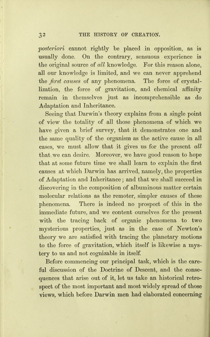 posteriori cannot rightly be placed in opposition, as is usually done. On the contrary, sensuous experience is the original source of all knowledge. For this reason alone, all our knowledge is limited, and we can never apprehend the first causes of any phenomena. The force of crystal- lization, the force of gravitation, and chemical affinity remain in themselves just as incomprehensible as do Adaptation and Inheritance. Seeing that Darwin's theory explains from a single point of view the totality of all those phenomena of which we have given a brief survey, that it demonstrates one and the same quality of the organism as the active cause in all cases, we must allow that it gives us for the present all that we can desire. Moreover, we have good reason to hope that at some future time we shall learn to explain the first causes at which Darwin has arrived, namely, the properties of Adaptation and Inheritance; and that we shall succeed in discovering in the composition of albuminous matter certain molecular relations as the remoter, simpler causes of these phenomena. There is indeed no prospect of this in the immediate future, and we content ourselves for the present with the tracing back of organic phenomena to two mysterious properties, just as in the case of Newton's theory we are satisfied with tracing the planetary motions to the force of gravitation, which itself is likewise a mys- tery to us and not cognizable in itself Before commencing our principal task, which is the care- ful discussion of the Doctrine of Descent, and the conse- quences that arise out of it, let us take an historical retro- spect of the most important and most widely spread of those viewS;, which before Darwin men had elaborated concerning