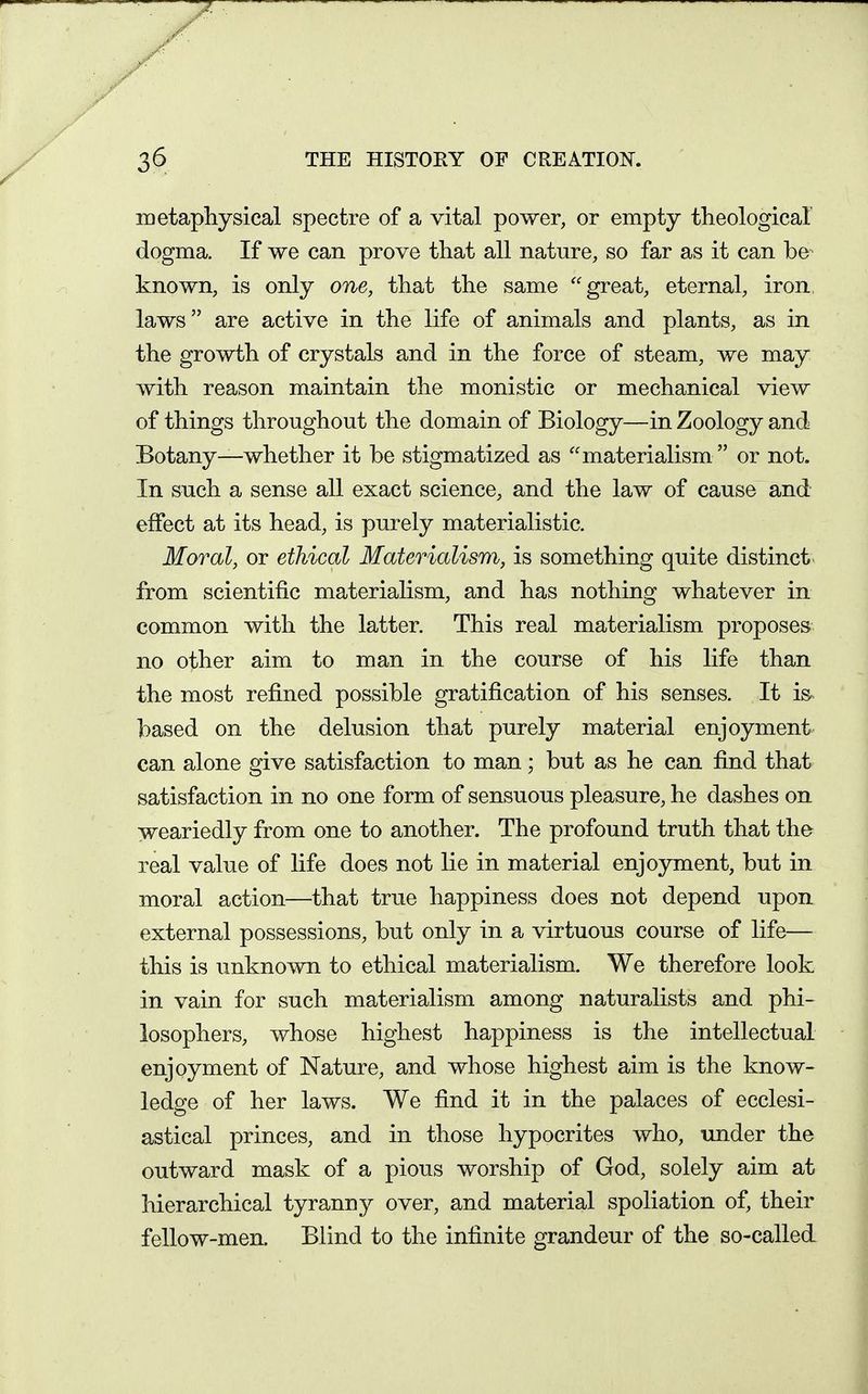 metapliysical spectre of a vital power, or empty theological dogma. If we can prove that all nature, so far as it can be known, is only one, that the same great, eternal, iron laws are active in the life of animals and plants, as in the growth of crystals and in the force of steam, we may with reason maintain the monistic or mechanical view of things throughout the domain of Biology—in Zoology and Botany—whether it be stigmatized as materialism or not. In such a sense all exact science, and the law of cause and effect at its head, is purely materialistic. Moral, or ethical Materialism, is something quite distinct from scientific materialism, and has nothing whatever in common with the latter. This real materialism proposes no other aim to man in the course of his life than the most refined possible gratification of his senses. It is based on the delusion that purely material enjoyment can alone give satisfaction to man; but as he can find that satisfaction in no one form of sensuous pleasure, he dashes on weariedly from one to another. The profound truth that the real value of life does not lie in material enjoyment, but in moral action—that true happiness does not depend upon external possessions, but only in a virtuous course of life— this is unknown to ethical materialism. We therefore look in vain for such materialism among naturalists and phi- losophers, whose highest happiness is the intellectual enjoyment of Nature, and whose highest aim is the know- ledge of her laws. We find it in the palaces of ecclesi- astical princes, and in those hypocrites who, imder the outward mask of a pious worship of God, solely aim at hierarchical tyranny over, and material spoliation of, their fellow-men. Blind to the infinite grandeur of the so-called