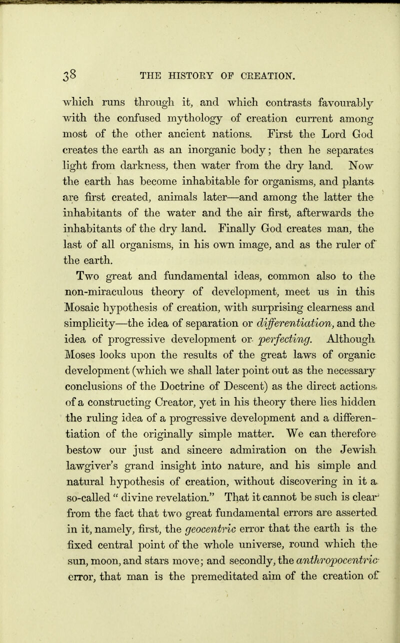 ■vvliicli runs tlirough it, and which contrasts favourably with the confused mythology of creation current among most of the other ancient nations. First the Lord God creates the earth as an inorganic body; then he separates light from darkness, then water from the dry land. Now the earth has become inhabitable for organisms, and plants, are first created, animals later—and among the latter the inhabitants of the water and the air first, afterwards the inhabitants of the dry land. Finally God creates man, the last of all organisms, in his own image, and as the ruler of the earth. Two great and fundamental ideas, common also to the non-miraculous theory of development, meet us in this Mosaic hypothesis of creation, with surprising clearness and simplicity—the idea of separation or differentiation, and the idea of progressive development or- perfecting. Although Moses looks upon the results of the great laws of organic development (which we shall later point out as the necessary conclusions of the Doctrine of Descent) as the direct actions, of a constructing Creator, yet in his theory there lies hidden the ruling idea of a progressive development and a differen- tiation of the originally simple matter. We can therefore bestow our just and sincere admiration on the Jewish lawgiver's grand insight into nature, and his simple and natural hypothesis of creation, without discovering in it a.. so-called  divine revelation. That it cannot be such is clear^ from the fact that two great fundamental errors are asserted in it, namely, first, the geocentric error that the earth is the fixed central point of the whole universe, round which the sun, moon, and stars move; and secondly, the anthropocentric- error, that man is the premeditated aim of the creation of