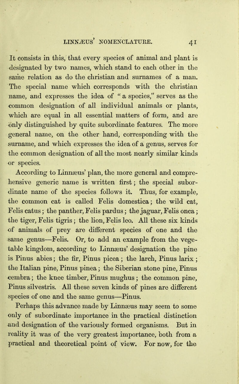 LINN^US' i^OMENCLATUEE. It consists in this, that every species of animal and plant is designated by two names, which stand to each other in the same relation as do the christian and surnames of a man. The special name which corresponds with the christian name, and expresses the idea of  a species, serves as the common designation of all individual animals or plants, which are equal in all essential matters of form, and are only distinguished by quite subordinate features. The more general name, on the other hand, corresponding with the surname, and which expresses the idea of a genus, serves for the common designation of all the most nearly similar kinds or species. According to Linnseus' plan, the more general and compre- hensive generic name is written first; the special subor- dinate name of the species follows it. Thus, for example, the common cat is called Felis domestica; the wild cat, Felis catus; the panther, Felis pardus; the jaguar, Felis onca; the tiger, Felis tigris; the lion, Felis leo. All these six kinds of animals of prey are different species of one and the same genus—Felis. Or, to add an example from the vege- table kingdom, according to Linnaeus' designation the pine is Pinus abies; the fir, Pinus picea ; the larch, Pinus larix ; the Italian pine, Pinus pinea; the Siberian stone pine, Pinus cembra; the knee timber, Pinus mughus ; the common pine, Pinus silvestris. All these seven kinds of pines are different species of one and the same genus—Pinus. Perhaps this advance made by Linnseus may seem to some only of subordinate importance in the practical distinction and designation of the variously formed organisms. But in reality it was of the very greatest importance, both from a practical and theoretical point of view. For now, for the