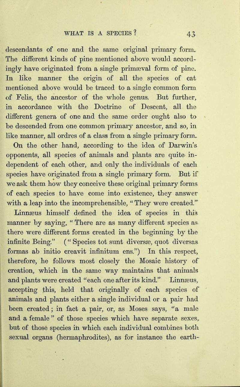 WHAT IS A SPECIES? 43^ descendants of one and the same original primary form. The different kinds of pine mentioned above would accord- ingly have originated from a single primaeval form of pine. In like manner the origin of all the species of cat mentioned above would be traced to a single common form of Felis, the ancestor of the whole genus. But further, in accordance with the Doctrine of Descent, all the different genera of one and the same order ought also to be descended from one common primary ancestor, and so, in like manner, all ordres of a class from a single primary form. On the other hand, according to the idea of Darwin's opponents, all species of animals and plants are quite in- dependent of each other, and only the individuals of each species have originated from a single primary form. But if we ask them how they conceive these original primary forms of each species to have come into existence, they answer with a leap into the incomprehensible, They were created. Linnseus himself defined the idea of species in this manner by saying, There are as many different species as there were different forms created in the beginning by the infinite Being. ( Species tot sunt diversse, quot diversas formas ab initio creavit infinitum ens.) In this respect, therefore, he follows most closely the Mosaic history of creation, which in the same way maintains that animals and plants were created each one after its kind. Linnseus, accepting this, held that originally of each species of animals and plants either a single individual or a pair had been created; in fact a pair, or, as Moses says, a male and a female of those species which have separate sexes, but of those species iii which each individual combines both sexual organs (hermaphrodites), as for instance the earth-