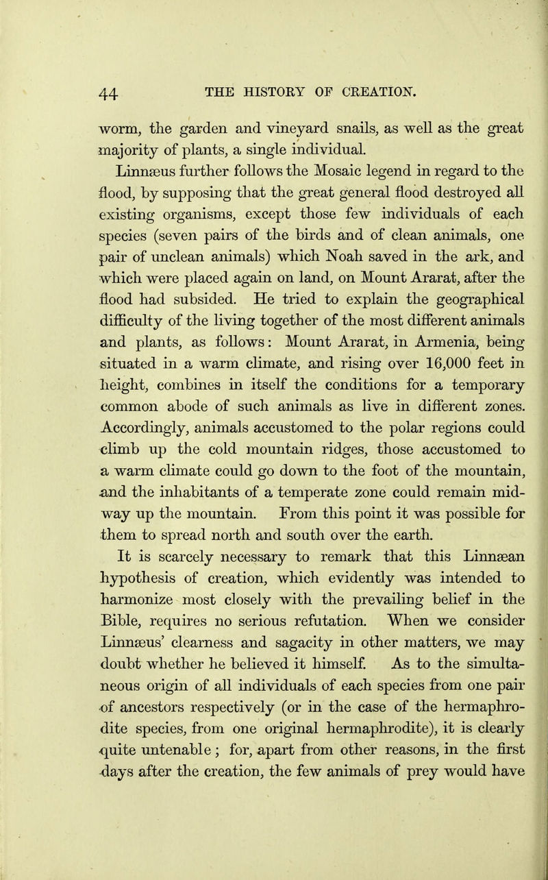 worm, the garden and vineyard snails, as well as the great majority of plants, a single individual. Linnaeus further follows the Mosaic legend in regard to the flood, by supposing that the great general flood destroyed all existing organisms, except those few individuals of each species (seven pairs of the birds and of clean animals, one pair of unclean animals) which Noah saved in the ark, and which were placed again on land, on Mount Ararat, after the flood had subsided. He tried to explain the geographical difficulty of the living together of the most different animals and plants, as follows: Mount Ararat, in Armenia, being situated in a warm climate, and rising over 16,000 feet in height, combines in itself the conditions for a temporary common abode of such animals as live in different zones. Accordingly, animals accustomed to the polar regions could climb up the cold mountain ridges, those accustomed to a warm cHmate could go down to the foot of the mountain, ^nd the inhabitants of a temperate zone could remain mid- way up the mountain. From this point it was possible for them to spread north and south over the earth. It is scarcely necessary to remark that this Linnsean h3rpothesis of creation, which evidently was intended to harmonize most closely with the prevailing belief in the Bible, requires no serious refutation. When we consider LinnsBus' clearness and sagacity in other matters, we may doubt whether he believed it himself. As to the simulta- neous origin of all individuals of each species from one pair of ancestors respectively (or in the case of the hermaphro- dite species, from one original hermaphrodite), it is clearly quite untenable ; for, apart from other reasons, in the first ■days after the creation, the few animals of prey would have