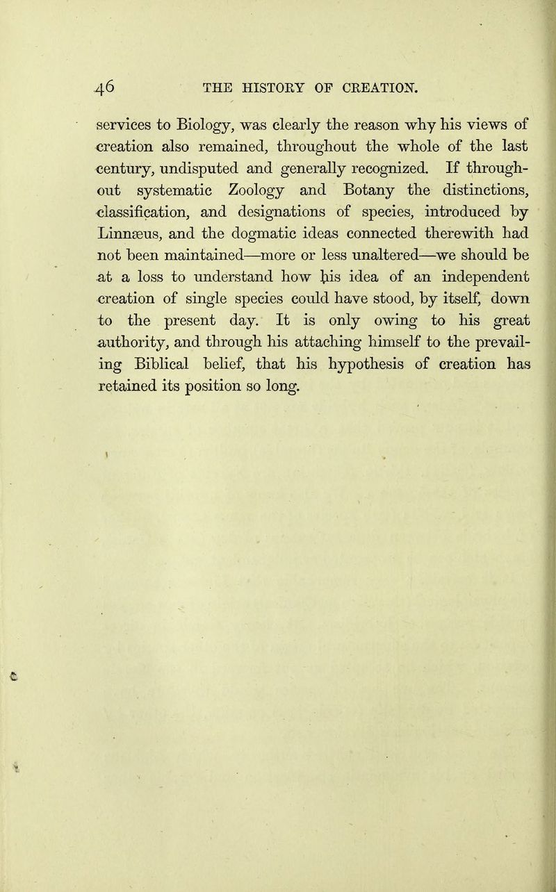 services to Biology, was clearly the reason why his views of creation also remained, throughout the whole of the last century, undisputed and generally recognized. If through- out systematic Zoology and Botany the distinctions, classification, and designations of species, introduced by Linnseus, and the dogmatic ideas connected therewith had not been maintained—more or less unaltered—we should be at a loss to understand how ^lis idea of an independent creation of single species could have stood, by itself, down to the present day. It is only owing to his great authority, and through his attaching himself to the prevail- ing Biblical belief, that his hypothesis of creation has retained its position so long.