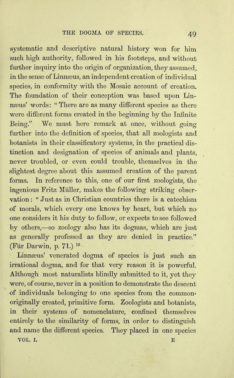 THE DOGMA OF SPECIES. systematic and descriptive natural history won for him such high authority, followed in his footsteps, and without further inquiry into the origin of organization, they assumed, in the sense of Linnseus, an independent creation of individual species, in conformity with the Mosaic account of creation. The foundation of their conception was based upon Lin- naeus' words: There are as many different species as there were different forms created in the beginning by the Infinite Being. We must here remark at once, without going further into the definition of species, that all zoologists and botanists in their classificatory systems, in the practical dis- tinction and designation of species of animals and plants, never troubled, or even could trouble, themselves in the slightest degree about this assumed creation of the parent forms. In reference to this, one of our first zoologists, the ingenious Fritz Miiller, makes the following striking obser- vation : Just as in Christian countries there is a catechism of morals, which every one knows by heart, but which no one considers it his duty to follow, or expects to see followed by others,—so zoology also has its dogmas, which are just as generally professed as they are denied in practice. (Fiir Darwin, p. 71.) Linnaeus' venerated dogma of species is just such an irrational dogma, and for that very reason it is powerful. Although most naturalists blindly submitted to it, yet they were, of course, never in a position to demonstrate the descent of individuals belonging to one species from the common^ originally created, primitive form. Zoologists and botanists, in their systems of nomenclature, confined themselves entirely to the similarity of forms, in order to distinguish and name the different species. They placed in one species VOL. I. E