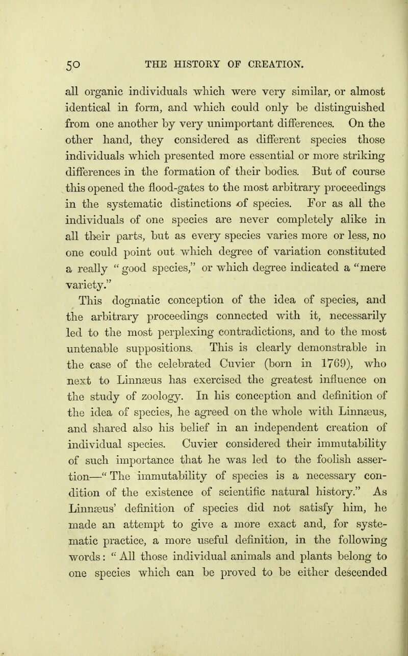 all organic individuals which were very similar, or almost identical in form, and which could only be distinguished from one another by very unimportant differences. On the other hand, they considered as different species those individuals which presented more essential or more striking differences in the formation of their bodies. But of course this opened the flood-gates to the most arbitrary proceedings in the systematic distinctions of species. For as all the individuals of one species are never completely alike in all their parts, but as every species varies more or less, no one could point out v/hich degree of variation constituted a really good species, or which degree indicated a ''mere variety. This dogmatic conception of the idea of species, and the arbitrary proceedings connected with it, necessarily led to the most perplexing contradictions, and to the most untenable suppositions. This is clearly demonstrable in the case of the celebrated Cuvier (born in 1769), who next to Linnseus has exercised the greatest influence on the study of zoology. In his conception and definition of the idea of species, he agreed on the whole with Linnseus, and shared also his belief in an independent creation of individual species. Cuvier considered their immutability of such importance that he was led to the foolish asser- tion— The immutability of species is a necessary con- dition of the existence of scientific natural history. As Linn^us' definition of species did not satisfy him, he made an attempt to give a more exact and, for syste- matic practice, a more useful definition, in the following words: All those individual animals and plants belong to one species which can be proved to be either descended