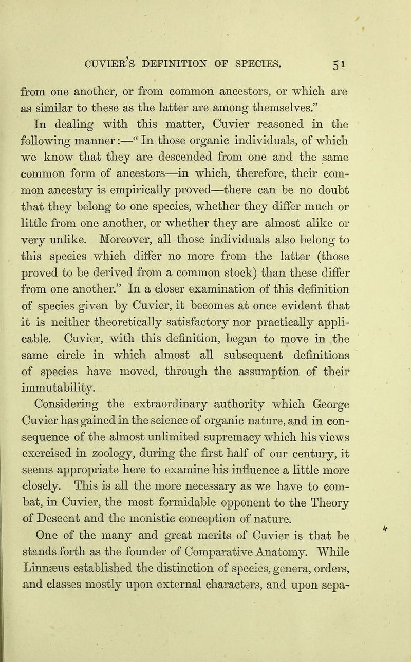 cuviee's definition of species. from one another, or from common ancestors, or wliicli are as similar to these as the latter are among themselves. In dealing with this matter, Cuvier reasoned in the following manner:— In those organic individuals, of which we know that they are descended from one and the same common form of ancestors—in which, therefore, their com- mon ancestry is empirically proved—there can be no doubt that they belong to one species, whether they differ much or little from one another, or whether they are almost alike or very unlike. Moreover, all those individuals also belong to this species which differ no more from the latter (those proved to be derived from a common stock) than these differ from one another. In a closer examination of this definition of species given by Cuvier, it becomes at once evident that it is neither theoretically satisfactory nor practically appli- cable. Cuvier, with this definition, began to move in the same circle in which almost all subsequent definitions of species have moved, through the assumption of their immutability. Considering the extraordinary authority which George Cuvier has gained in the science of organic nature, and in con- sequence of the almost unlimited supremacy which his views exercised in zoology, during the first half of our century, it seems appropriate here to examine his influence a little more closely. This is all the more necessary as we have to com- bat, in Cuvier, the most formidable opponent to the Theory of Descent and the monistic conception of nature. One of the many and great merits of Cuvier is that he stands forth as the founder of Comparative Anatomy. While Linnaeus established the distinction of species, genera, orders, -and classes mostly upon external characters, and upon sepa-