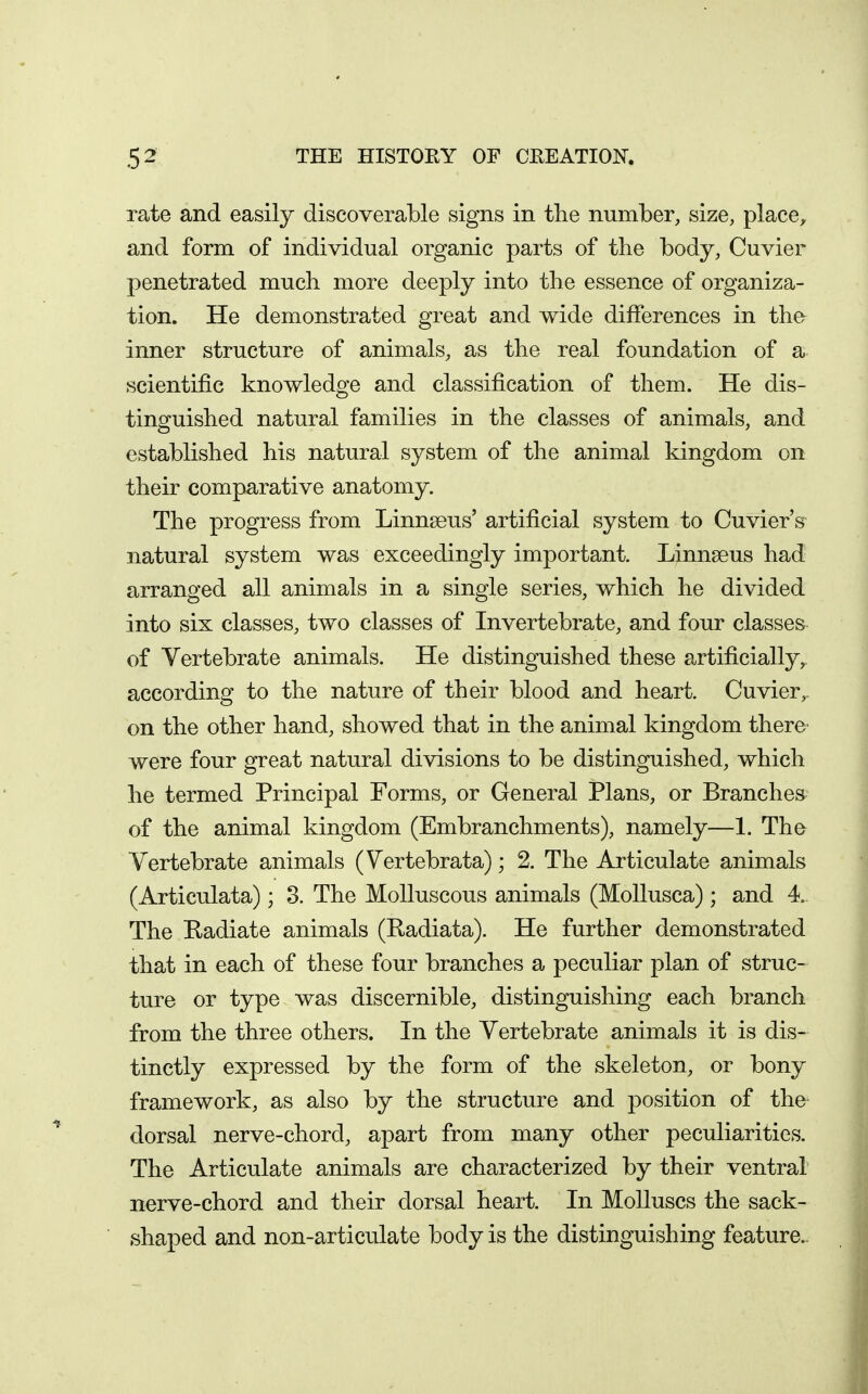 rate and easily discoverable signs in the number, size, place, and form of individual organic parts of the body, Cuvier penetrated much more deeply into the essence of organiza- tion. He demonstrated great and wide differences in the inner structure of animals, as the real foundation of a scientific knowledge and classification of them. He dis- tinguished natural families in the classes of animals, and established his natural system of the animal kingdom on their comparative anatomy. The progress from Linnseus' artificial system to Cuvier's natural system was exceedingly important. Linnseus had arranged all animals in a single series, which he divided into six classes, two classes of Invertebrate, and four classes of Vertebrate animals. He distinguished these artificially, according to the nature of their blood and heart. Cuvier, on the other hand, showed that in the animal kingdom there were four great natural divisions to be distinguished, which he termed Principal Forms, or General Plans, or Branches of the animal kingdom (Embranchments), namely—1. The Vertebrate animals (Vertebrata); 2. The Articulate animals (Articulata); 3. The Molluscous animals (MoUusca) ; and 4. The Radiate animals (Radiata). He further demonstrated that in each of these four branches a peculiar plan of struc- ture or type was discernible, distinguishing each branch from the three others. In the Vertebrate animals it is dis- tinctly expressed by the form of the skeleton, or bony framework, as also by the structure and position of the dorsal nerve-chord, apart from many other peculiarities. The Articulate animals are characterized by their ventral nerve-chord and their dorsal heart. In Molluscs the sack- shaped and non-articulate body is the distinguishing feature..