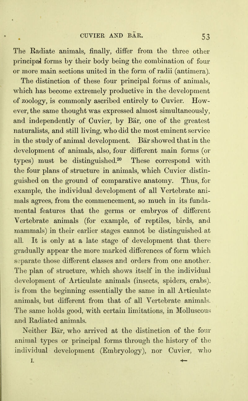 The Radiate animals, finally, differ from the three other principal forms by their body being the combination of four or more main sections united in the form of radii (antimera). The distinction of these four principal forms of animals, which has become extremely productive in the development of zoology, is commonly ascribed entirely to Cuvier. How- ever, the same thought was expressed almost simultaneously, and independently of Cuvier, by Bar, one of the greatest naturalists, and still living, who did the most eminent service in the study of animal development. Bar showed that in the development of animals, also, four different main forms (or types) must be distinguished.^^ These correspond with the four plans of structure in animals, which Cuvier distin- guished on the ground of comparative anatomy. Thus, for example, the individual development of all Vertebrate ani- mals agrees, from the commencement, so much in its funda- mental features that the germs or embryos of different Vertebrate animals (for example, of reptiles, birds, and mammals) in their earlier stages cannot be distinguished at all. It is only at a late stage of development that there gradually appear the more marked differences of form which separate those different classes and orders from one another. The plan of structure, which shows itself in the individual development of Articulate animals (insects, spiders, crabs), is from the beginning essentially the same in all Articulate animals, but different from that of all Vertebrate animals. The same holds good, with certain limitations, in Molluscous and Radiated animals. Neither Bar, who arrived at the distinction of the four animal types or principal forms through the history of the individual development (Embryology), nor Cuvier, who