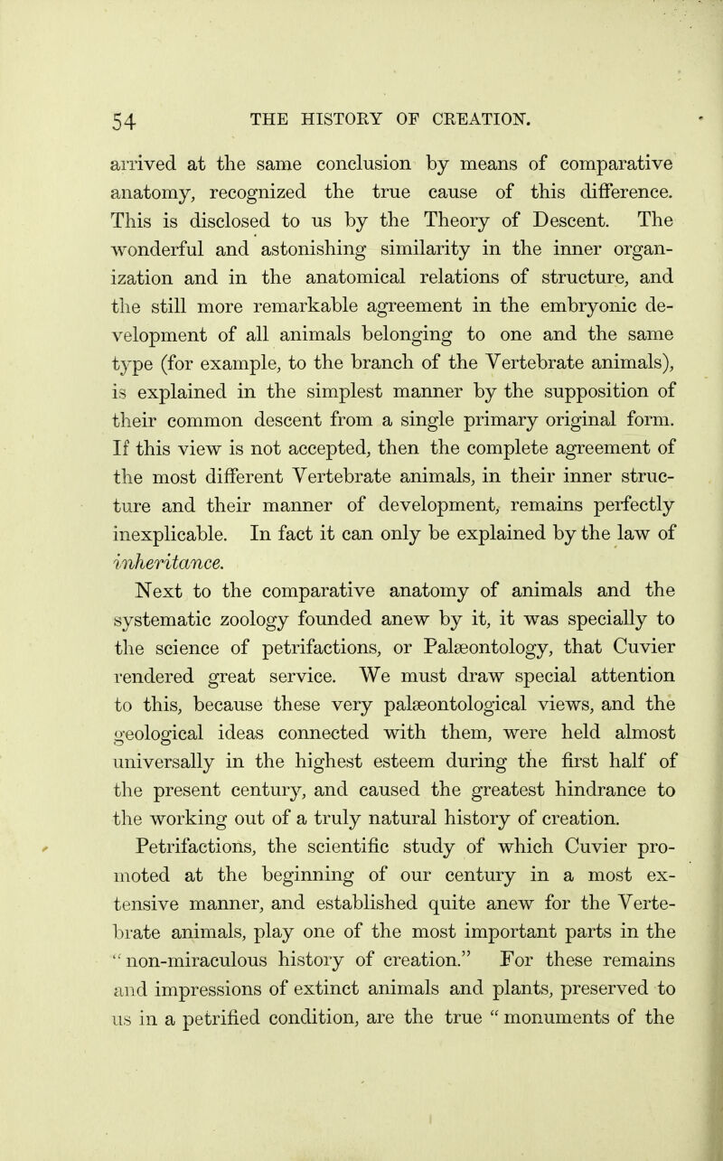 arrived at the same conclusion by means of comparative anatomy, recognized the true cause of this difference. This is disclosed to us by the Theory of Descent. The wonderful and astonishing similarity in the inner organ- ization and in the anatomical relations of structure, and the still more remarkable agreement in the embryonic de- velopment of all animals belonging to one and the same type (for example, to the branch of the Vertebrate animals), is explained in the simplest manner by the supposition of their common descent from a single primary original form. If this view is not accepted, then the complete agreement of the most different Vertebrate animals, in their inner struc- ture and their manner of development, remains perfectly inexplicable. In fact it can only be explained by the law of inheritance. Next to the comparative anatomy of animals and the systematic zoology founded anew by it, it was specially to the science of petrifactions, or Palseontology, that Cuvier rendered great service. We must draw special attention to this, because these very palseontological views, and the geological ideas connected with them, were held almost universally in the highest esteem during the first half of the present century, and caused the greatest hindrance to the working out of a truly natural history of creation. Petrifactions, the scientific study of which Cuvier pro- moted at the beginning of our century in a most ex- tensive manner, and established quite anew for the Verte- brate animals, play one of the most important parts in the non-miraculous history of creation. For these remains and impressions of extinct animals and plants, preserved to us in a petrified condition, are the true  monuments of the