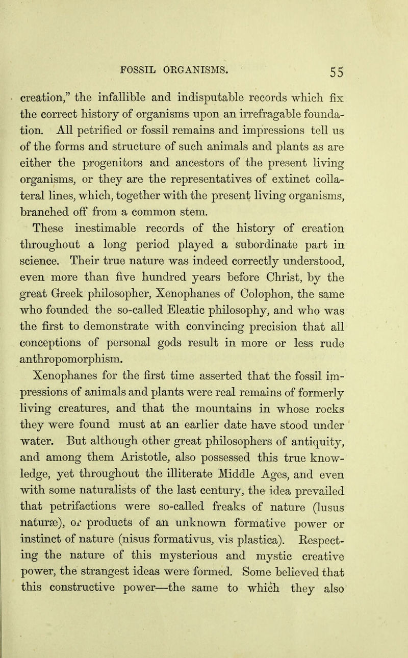 creation/' the infallible and indisputable records -whicli fix the correct history of organisms npon an irrefragable founda- tion. All petrified or fossil remains and impressions tell us of the forms and structure of such animals and plants as are either the progenitors and ancestors of the present living organisms, or they are the representatives of extinct colla- teral lines, which, together with the present living organism.s, branched ofi from a common stem. These inestimable records of the history of creation throughout a long period played a subordinate part in science. Their true nature was indeed correctly understood, even more than five hundred years before Christ, by the great Greek philosopher, Xenophanes of Colophon, the same who founded the so-called Eleatic philosophy, and who was the first to demonstrate with convincing precision that all conceptions of personal gods result in more or less rude anthropomorphism. Xenophanes for the first time asserted that the fossil im- pressions of animals and plants were real remains of formerly living creatures, and that the mountains in whose rocks they were found must at an earlier date have stood under water. But although other great philosophers of antiquity, and among them Aristotle, also possessed this true know- ledge, yet throughout the illiterate Middle Ages, and even with some naturalists of the last century, the idea prevailed that petrifactions were so-called freaks of nature (lusus naturge), or products of an unknown formative power or instinct of nature (nisus formativus, vis plastica). Respect- ing the nature of this mysterious and mystic creative power, the strangest ideas were formed. Some believed that this constructive power—the same to which they also