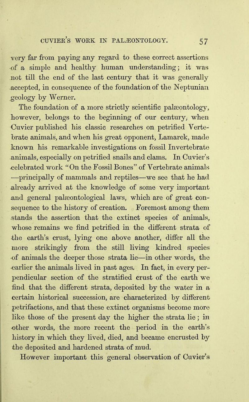 cuvier's work in paleontology. very far from paying any regard to these correct assertions of a simple and healthy human understanding; it was not till the end of the last centmy that it was generally accepted, in consequence of the foundation of the Neptunian geology by Werner. The foundation of a more strictly scientific palaeontology, however, belongs to the beginning of our century, when Cuvier published his classic researches on petrified Verte- brate animals, and when his great opponent, Lamarck, made known his remarkable investigations on fossil Invertebrate animals, especially on petrified snails and clams. In Cuvier's celebrated work On the Fossil Bones of Vertebrate animals —principally of mammals and reptiles—we see that he had already arrived at the knowledge of some very important and general palseontological laws, which are of great con- sequence to the history of creation. Foremost among them stands the assertion that the extinct species of animals, whose remains we find petrified in the different strata of the earth's crust, lying one above another, differ all the more strikingly from the still living kindred species of animals the deeper those strata lie—in other words, the earlier the animals lived in past ages. In fact, in every per- pendicular section of the stratified crust of the earth w^e find that the different strata, deposited by the water in a certain historical succession, are characterized by different petrifactions, and that these extinct organisms become more like those of the present day the higher the strata lie; in other words, the more recent the period in the earth's history in which they lived, died, and became encrusted by the deposited and hardened strata of mud. However important this general observation of Cuvier's