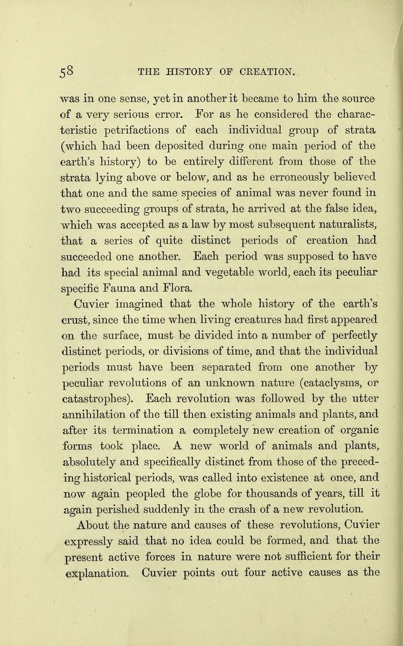 was in one sense, yet in another it became to him the source of a very serious error. For as he considered the charac- teristic petrifactions of each individual group of strata (which had been deposited during one main period of the earth's history) to be entirely different from those of tho strata lying above or below, and as he erroneously believed that one and the same species of animal was never found in two succeeding groups of strata, he arrived at the false idea, which was accepted as a law by most subsequent naturalists, that a series of quite distinct periods of creation had succeeded one another. Each period was supposed to have had its special animal and vegetable world, each its peculiar specific Fauna and Flora. Cuvier imagined that the whole history of the earth's crust, since the time when living creatures had first appeared on the surface, must be divided into a number of perfectly distinct periods, or divisions of time, and that the individual periods must have been separated from one another by peculiar revolutions of an unknown nature (cataclysms, or catastrophes). Each revolution was followed by the utter annihilation of the till then existing animals and plants, and after its termination a completely new creation of organic forms took place. A new world of animals and plants, absolutely and specifically distinct from those of the preced- ing historical periods, was called into existence at once, and now again peopled the globe for thousands of years, till it again perished suddenly in the crash of a new revolution. About the nature and causes of these revolutions, Cuvier expressly said that no idea could be formed, and that the present active forces in nature were not sufficient for their explanation. Cuvier points out four active causes as the