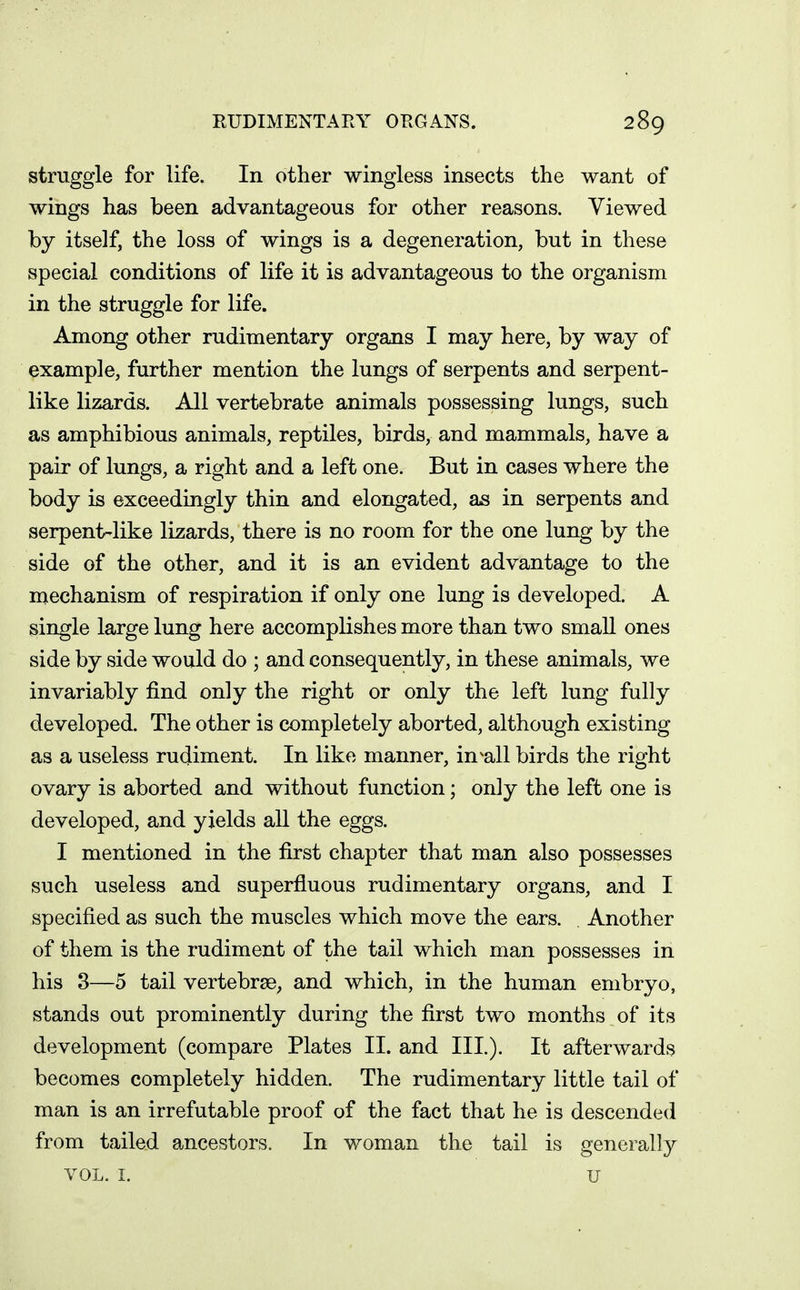 struggle for life. In other wingless insects the want of wings has been advantageous for other reasons. Viewed by itself, the loss of wings is a degeneration, but in these special conditions of life it is advantageous to the organism in the struggle for life. Among other rudimentary organs I may here, by way of example, further mention the lungs of serpents and serpent- like lizards. All vertebrate animals possessing lungs, such as amphibious animals, reptiles, birds, and mammals, have a pair of lungs, a right and a left one. But in cases where the body is exceedingly thin and elongated, as in serpents and serpent-like lizards, there is no room for the one lung by the side of the other, and it is an evident advantage to the mechanism of respiration if only one lung is developed. A single large lung here accomplishes more than two small ones side by side would do ; and consequently, in these animals, we invariably find only the right or only the left lung fully developed. The other is completely aborted, although existing as a useless rudiment. In like manner, in^all birds the right ovary is aborted and without function; only the left one is developed, and yields all the eggs. I mentioned in the first chapter that man also possesses such useless and superfluous rudimentary organs, and I specified as such the muscles which move the ears. Another of them is the rudiment of the tail which man possesses in his 3—5 tail vertebrae, and which, in the human embryo, stands out prominently during the first two months of its development (compare Plates II. and III.). It afterwards becomes completely hidden. The rudimentary little tail of man is an irrefutable proof of the fact that he is descended from tailed ancestors. In woman the tail is generally VOL. I. U