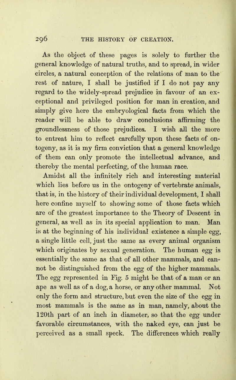 As the object of these pages is solely to further the general knowledge of natural truths, and to spread, in wider circles, a natural conception of the relations of man to the rest of nature, I shall be justified if I do not pay any regard to the widely-spread prejudice in favour of an ex- ceptional and privileged position for man in creation, and simply give here the embryological facts from which the reader will be able to draw conclusions affirming the groundlessness of those prejudices. I wish all the more to entreat him to reflect carefully upon these facts of on- togeny, as it is my firm conviction that a general knowledge of them can only promote the intellectual advance, and thereby the mental perfecting, of the human race. Amidst all the infinitely rich and interesting material which lies before us in the ontogeny of vertebi*ate animals, that is, in the history of their individual development, I shall here confine myself to showing some of those facts which are of the greatest importance to the Theory of Descent in general, as well as in its special application to man. Man is at the beginning of his individual existence a simple egg, a single little cell, just the same as every animal organism which originates by sexual generation. The human egg is essentially the same as that of all other mammals, and can- not be distinguished from the egg of the higher mammals. The egg represented in Fig. 5 might be that of a man or an ape as well as of a dog, a horse, or any other mammal. Not only the form and structure, but even the size of the egg in most mammals is the sarae as in man, namely, about the 120th part of an inch in diameter, so that the egg under favorable circumstances, with the naked eye, can just be perceived as a small speck. The differences which really