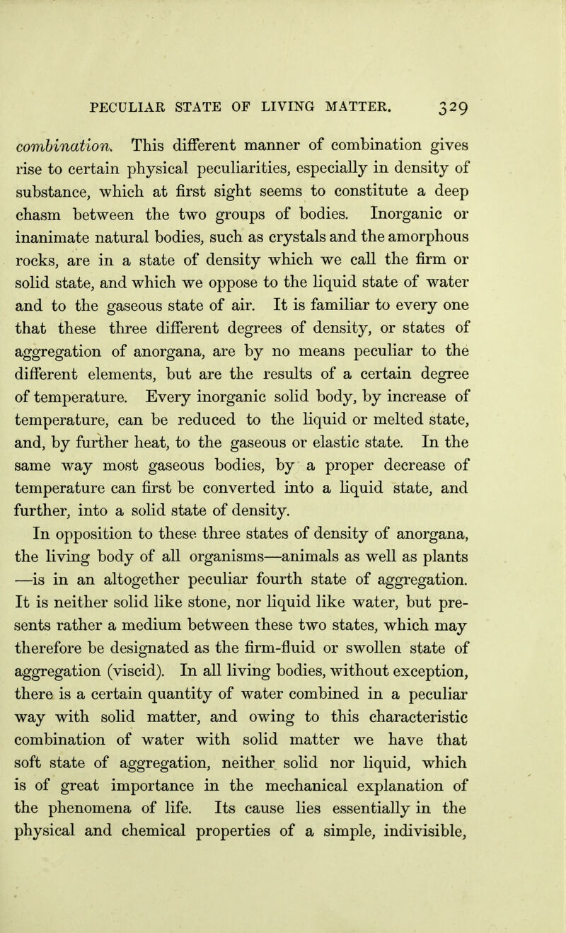 combination. This different manner of combination gives rise to certain physical peculiarities, especially in density of substance, which at first sight seems to constitute a deep chasm between the two groups of bodies. Inorganic or inanimate natural bodies, such as crystals and the amorphous rocks, are in a state of density which we call the firm or solid state, and which we oppose to the liquid state of water and to the gaseous state of air. It is familiar to every one that these three difierent degrees of density, or states of aggregation of anorgana, are by no means peculiar to the different elements, but are the results of a certain degree of temperature. Every inorganic solid body, by increase of temperature, can be reduced to the liquid or melted state, and, by further heat, to the gaseous or elastic state. In the same way most gaseous bodies, by a proper decrease of temperature can first be converted into a liquid state, and further, into a solid state of density. In opposition to these three states of density of anorgana, the living body of all organisms—animals as well as plants —is in an altogether peculiar fourth state of aggregation. It is neither solid like stone, nor liquid like water, but pre- sents rather a medium between these two states, which may therefore be designated as the firm-fluid or swollen state of aggregation (viscid). In all living bodies, without exception, there is a certain quantity of water combined in a peculiar way with solid matter, and owing to this characteristic combination of water with solid matter we have that soft state of aggregation, neither sohd nor liquid, which is of great importance in the mechanical explanation of the phenomena of life. Its cause lies essentially in the physical and chemical properties of a simple, indivisible.