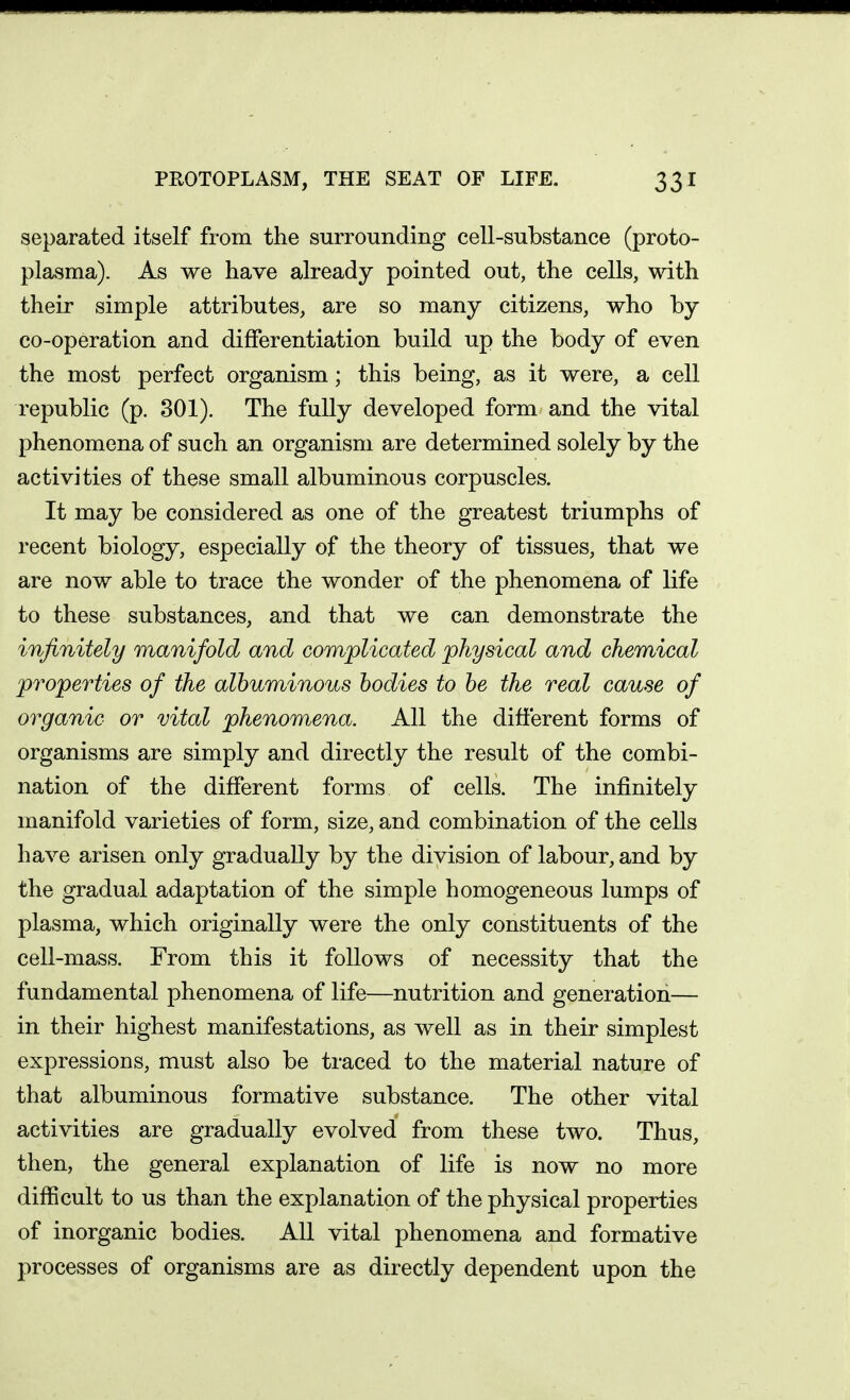 separated itself from the surrounding cell-substance (proto- plasma). As we have already pointed out, the cells, with their simple attributes, are so many citizens, who by co-operation and differentiation build up the body of even the most perfect organism; this being, as it were, a cell republic (p. 301). The fully developed form and the vital phenomena of such an organism are determined solely by the activities of these small albuminous corpuscles. It may be considered as one of the greatest triumphs of recent biology, especially of the theory of tissues, that we are now able to trace the wonder of the phenomena of life to these substances, and that we can demonstrate the infinitely manifold and complicated physical and chemical properties of the albuminous bodies to be the real cause of organic or vital phenomena. All the different forms of organisms are simply and directly the result of the combi- nation of the different forms of cells. The infinitely manifold varieties of form, size, and combination of the cells have arisen only gradually by the division of labour, and by the gradual adaptation of the simple homogeneous lumps of plasma, which originally were the only constituents of the cell-mass. From this it follows of necessity that the fundamental phenomena of life—nutrition and generation— in their highest manifestations, as well as in their simplest expressions, must also be traced to the material nature of that albuminous formative substance. The other vital activities are gradually evolved from these two. Thus, then, the general explanation of life is now no more difficult to us than the explanation of the physical properties of inorganic bodies. All vital phenomena and formative processes of organisms are as directly dependent upon the