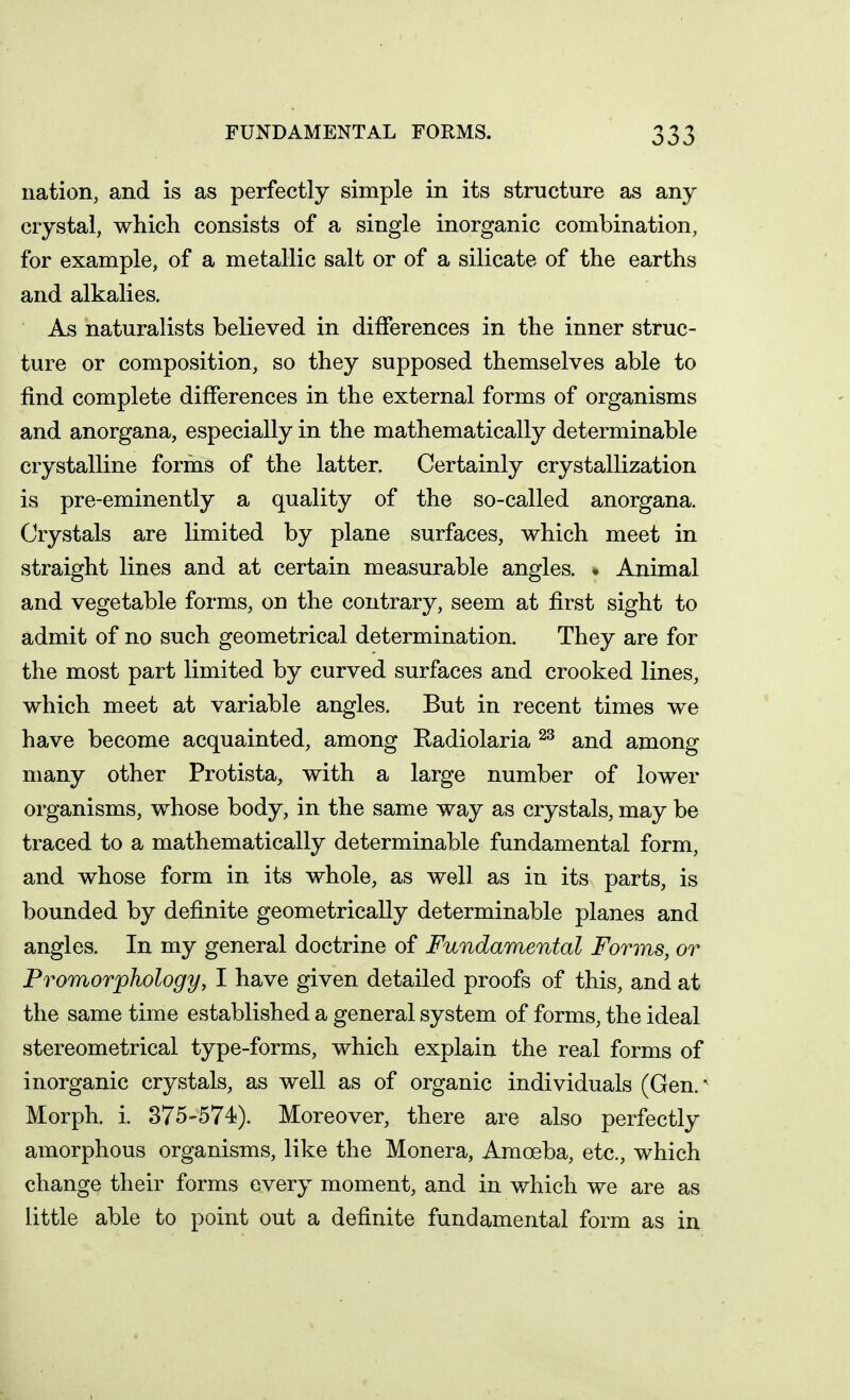 nation, and is as perfectly simple in its structure as any crystal, which consists of a single inorganic combination, for example, of a metallic salt or of a silicate of the earths and alkalies. As naturalists believed in differences in the inner struc- ture or composition, so they supposed themselves able to find complete differences in the external forms of organisms and anorgana, especially in the mathematically determinable crystalline forms of the latter. Certainly crystallization is pre-eminently a quality of the so-called anorgana. Crystals are limited by plane surfaces, which meet in straight lines and at certain measurable angles. • Animal and vegetable forms, on the contrary, seem at first sight to admit of no such geometrical determination. They are for the most part limited by curved surfaces and crooked lines, which meet at variable angles. But in recent times we have become acquainted, among Eadiolaria and among many other Protista, with a large number of lower organisms, whose body, in the same way as crystals, may be traced to a mathematically determinable fundamental form, and whose form in its whole, as well as in its parts, is bounded by definite geometrically determinable planes and angles. In my general doctrine of Fundamental Forms, or Promorphology, I have given detailed proofs of this, and at the same time established a general system of forms, the ideal stereometrical type-forms, which explain the real forms of inorganic crystals, as well as of organic individuals (Gen. ^ Morph. i. 375-574). Moreover, there are also perfectly amorphous organisms, like the Monera, Amoeba, etc., which change their forms every moment, and in which we are as little able to point out a definite fundamental form as in