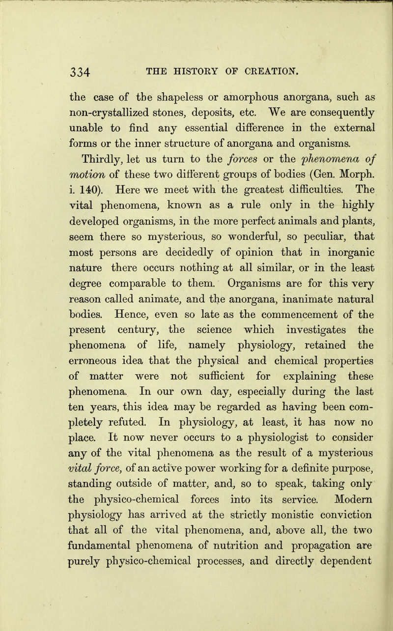 the case of the shapeless or amorphous anorgana, such as non-crystallized stones, deposits, etc. We are consequently unable to find any essential difference in the external forms or the inner structure of anorgana and organisms. Thirdly, let us turn to the forces or the phenomena of motion of these two different groups of bodies (Gen. Morph. i. 140). Here we meet with the greatest difficulties. The vital phenomena, known as a rule only in the highly developed organisms, in the more perfect animals and plants, seem there so mysterious, so wonderful, so peculiar, that most persons are decidedly of opinion that in inorganic nature there occurs nothing at all similar, or in the least degree comparable to them. Organisms are for this very reason called animate, and the anorgana, inanimate natural bodies. Hence, even so late as the commencement of the present century, the science which investigates the phenomena of life, namely physiology, retained the erroneous idea that the physical and chemical properties of matter were not sufficient for explaining these phenomena. In our own day, especially during the last ten years, this idea may be regarded as having been com- pletely refuted. In physiology, at least, it has now no place. It now never occurs to a physiologist to consider any of the vital phenomena as the result of a mysterious vital force, of an active power working for a definite purpose, standing outside of matter, and, so to speak, taking only the physico-chemical forces into its service. Modem physiology has arrived at the strictly monistic conviction that all of the vital phenomena, and, above all, the two fundamental phenomena of nutrition and propagation are purely physico-chemical processes, and directly dependent