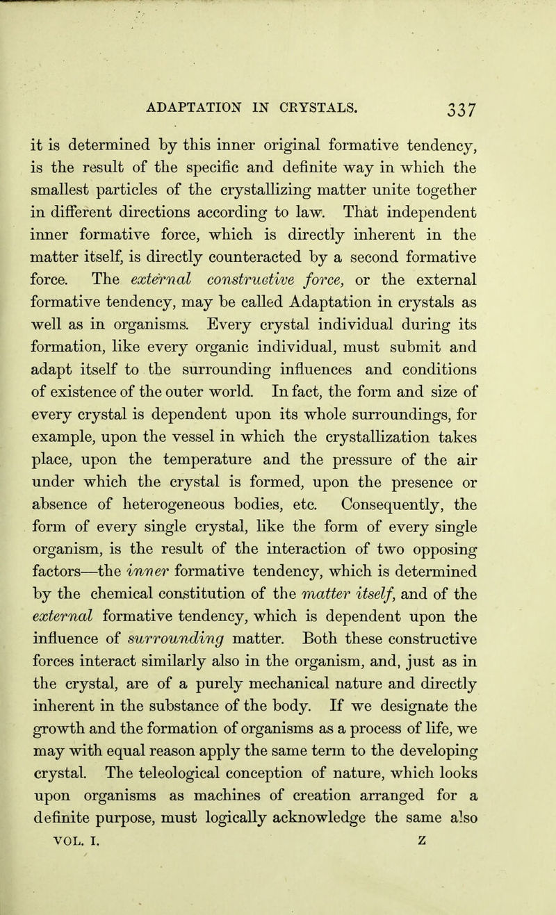 it is determined by this inner original formative tendency, is the result of the specific and definite way in which the smallest particles of the crystallizing matter unite together in difierent directions according to law. That independent inner formative force, which is directly inherent in the matter itself, is directly counteracted by a second formative force. The external construetive force, or the external formative tendency, may be called Adaptation in crystals as well as in organisms. Every crystal individual during its formation, like every organic individual, must submit and adapt itself to the surrounding influences and conditions of existence of the outer world. In fact, the form and size of every crystal is dependent upon its whole surroundings, for example, upon the vessel in which the crystallization takes place, upon the temperature and the pressure of the air under which the crystal is formed, upon the presence or absence of heterogeneous bodies, etc. Consequently, the form of every single crystal, like the form of every single organism, is the result of the interaction of two opposing factors—the inner formative tendency, which is determined by the chemical constitution of the matter itself, and of the external formative tendency, which is dependent upon the influence of surrounding matter. Both these constructive forces interact similarly also in the organism, and, just as in the crystal, are of a purely mechanical nature and directly inherent in the substance of the body. If we designate the growth and the formation of organisms as a process of life, we may with equal reason apply the same term to the developing crystal. The teleological conception of nature, which looks upon organisms as machines of creation arranged for a definite purpose, must logically acknowledge the same also VOL. I. z