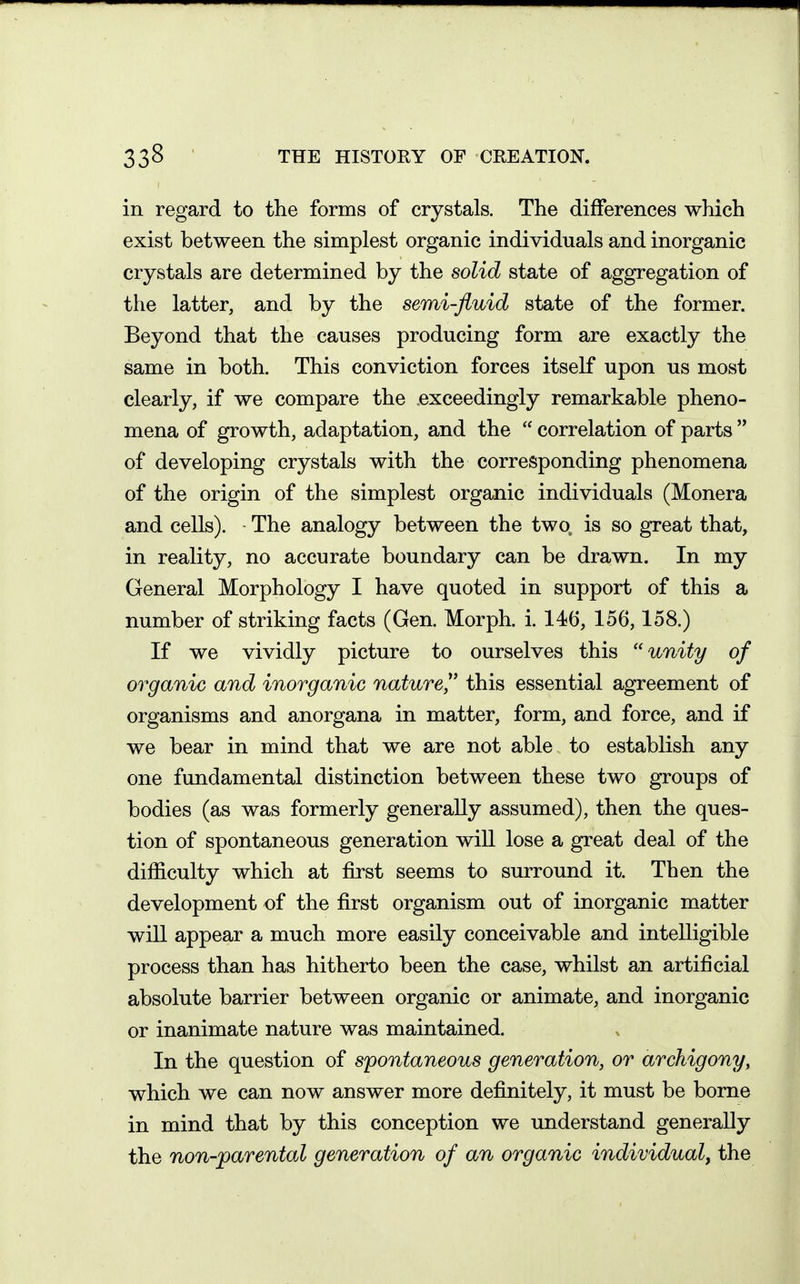 in regard to the forms of crystals. The differences which exist between the simplest organic individuals and inorganic crystals are determined by the solid state of aggregation of the latter, and by the semi-fluid state of the former. Beyond that the causes producing form are exactly the same in both. This conviction forces itself upon us most clearly, if we compare the exceedingly remarkable pheno- mena of growth, adaptation, and the  correlation of parts  of developing crystals with the corresponding phenomena of the origin of the simplest organic individuals (Monera and cells). The analogy between the two is so great that, in reality, no accurate boundary can be drawn. In my General Morphology I have quoted in support of this a number of striking facts (Gen. Morph. i. 146, 156,158.) If we vividly picture to ourselves this unity of organic and inorganic nature^' this essential agreement of organisms and anorgana in matter, form, and force, and if we bear in mind that we are not able to establish any one fundamental distinction between these two groups of bodies (as was formerly generally assumed), then the ques- tion of spontaneous generation wiU lose a great deal of the difficulty which at first seems to surround it. Then the development of the first organism out of inorganic matter will appear a much more easily conceivable and intelligible process than has hitherto been the case, whilst an artificial absolute barrier between organic or animate, and inorganic or inanimate nature was maintained. In the question of spontaneous generation, or archigony, which we can now answer more definitely, it must be borne in mind that by this conception we understand generally the non-parental generation of an organic individual, the