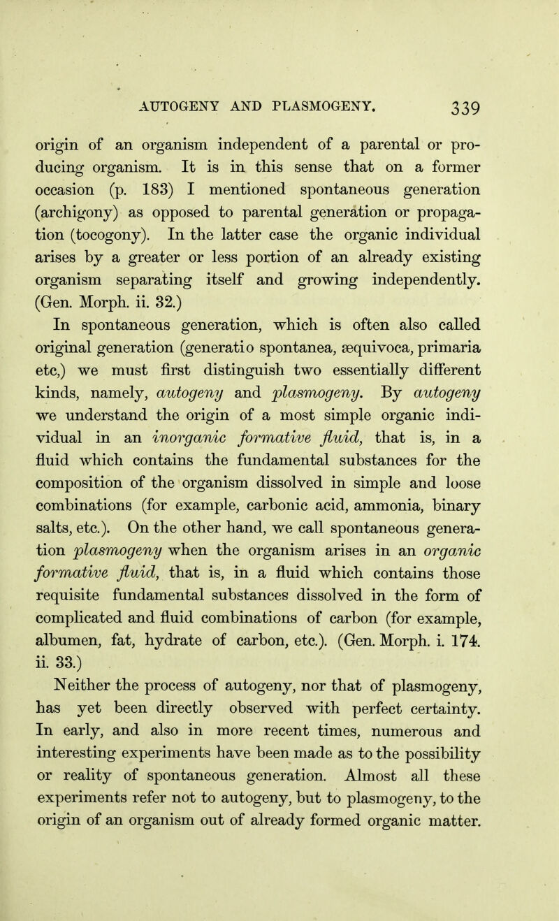 origin of an organism independent of a parental or pro- ducing organism. It is in this sense that on a former occasion (p. 183) I mentioned spontaneous generation (archigony) as opposed to parental generation or propaga- tion (tocogony). In the latter case the organic individual arises by a greater or less portion of an already existing organism separating itself and growing independently. (Gen. Morph. ii. 32.) In spontaneous generation, which is often also called original generation (generatio spontanea, sequivoca, primaria etc,) we must first distinguish two essentially different kinds, namely, autogeny and plasmogeny. By autogeny we understand the origin of a most simple organic indi- vidual in an inorganic formative fluid, that is, in a fluid which contains the fundamental substances for the composition of the organism dissolved in simple and loose combinations (for example, carbonic acid, ammonia, binary salts, etc.). On the other hand, we call spontaneous genera- tion plasmogeny when the organism arises in an organic formative fluid, that is, in a fluid which contains those requisite fundamental substances dissolved in the form of complicated and fluid combinations of carbon (for example, albumen, fat, hydrate of carbon, etc.). (Gen. Morph. i. 174. ii. 33.) Neither the process of autogeny, nor that of plasmogeny, has yet been directly observed with perfect certainty. In early, and also in more recent times, numerous and interesting experiments have been made as to the possibility or reality of spontaneous generation. Almost all these experiments refer not to autogeny, but to plasmogeny, to the origin of an organism out of already formed organic matter.