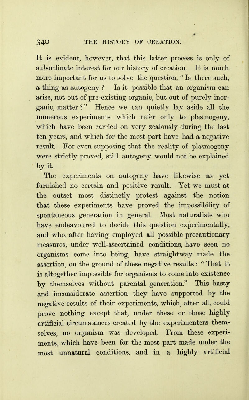 It is evident, however, that this latter process is only of subordinate interest for our history of creation. It is much more important for us to solve the question,  Is there such, a thing as autogeny ? Is it possible that an organism can arise, not out of pre-existing organic, but out of purely inor- ganic, matter ? Hence we can quietly lay aside all the numerous experiments which refer only to plasmogeny, which have been carried on very zealously during the last ten years, and which for the most part have had a negative result. For even supposing that the reality of plasmogeny were strictly proved, still autogeny would not be explained by it. The experiments on autogeny have likewise as yet furnished no certain and positive result. Yet we must at the outset most distinctly protest against the notion that these experiments have proved the impossibility of spontaneous generation in general. Most naturalists who have endeavoured to decide this question experimentally, and who, after having employed all possible precautionary measures, under well-ascertained conditions, have seen no organisms come into being, have straightway made the assertion, on the ground of these negative results :  That it is altogether impossible for organisms to come into existence by themselves without parental generation. This hasty and inconsiderate assertion they have supported by the negative results of their experiments, which, after all, could prove nothing except that, under these or those highly artificial circumstances created by the experimenters them- selves, no organism was developed. From these experi- ments, which have been for the most part made under the most unnatural conditions, and in a highly artificial