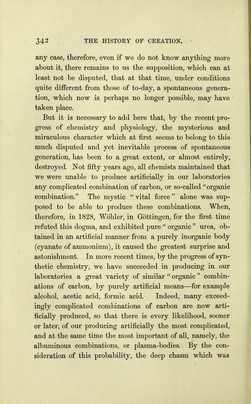 any case, therefore, even if we do not know anything more about it, there remains to us the supposition, which can at least not be disputed, that at that time, under conditions quite different from those of to-day, a spontaneous genera- tion, which now is perhaps no longer possible, may have taken place. But it is necessary to add here that, by the recent pro- gress of chemistry and physiology, the mysterious and miraculous character which at first seems to belong to this much disputed and yet inevitable process of spontaneous generation, has been to a great extent, or almost entirely, destroyed. Not fifty years ago, all chemists maintained that we were unable to produce artificially in our laboratories any complicated combination of carbon, or so-called organic combination. The mystic  vital force  alone was sup- posed to be able to produce these combinations. When, therefore, in 1828, Wohler, in Gottingen, for the first time refuted this dogma, and exhibited pure  organic  urea, ob- tained in an artificial manner from a purely inorganic body (cyanate of ammonium), it caused the greatest surprise and astonishment. In more recent times, by the progress of syn- thetic chemistry, we have succeeded in producing in our laboratories a great variety of similar  organic  combin- ations of carbon, by purely artificial means—for example alcohol, acetic acid, formic acid. Indeed, many exceed- ingly complicated combinations of carbon are now arti- ficially produced, so that there is every likelihood, sooner or later, of our producing artificially the most complicated, and at the same time the most important of all, namely, the albuminous combinations, or plasma-bodies. By the con- sideration of this probability, the deep chasm which was