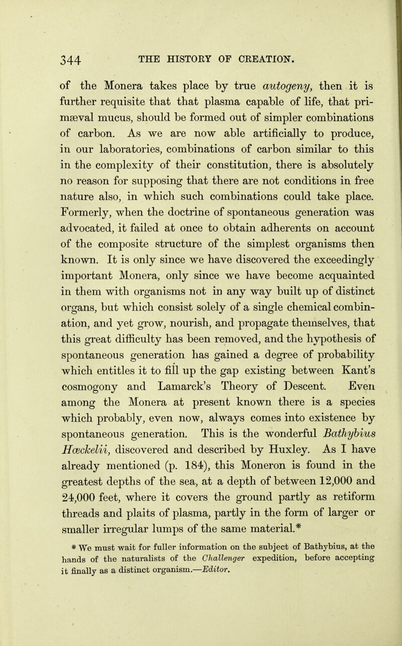 of the Monera takes place by true autogeny, then it is further requisite that that plasma capable of life, that pri- maeval mucus, should be formed out of simpler combinations of carbon. As we are now able artificially to produce, in our laboratories, combinations of carbon similar to this in the complexity of their constitution, there is absolutely no reason for supposing that there are not conditions in free nature also, in which such combinations could take place. Formerly, when the doctrine of spontaneous generation was advocated, it failed at once to obtain adherents on account of the composite structure of the simplest organisms then known. It is only since we have discovered the exceedingly important Monera, only since we have become acquainted in them with organisms not in any way built up of distinct organs, but which consist solely of a single chemical combin- ation, and yet grow, nourish, and propagate themselves, that this great difficulty has been removed, and the hypothesis of spontaneous generation has gained a degree of probability which entitles it to fill up the gap existing between Kant's cosmogony and Lamarck's Theory of Descent. Even among the Monera at present known there is a species which probably, even now, always comes into existence by spontaneous generation. This is the wonderful Bathyhius Hceckelii, discovered and described by Huxley. As I have already mentioned (p. 184), this Moneron is found in the greatest depths of the sea, at a depth of between 12,000 and 24,000 feet, where it covers the ground partly as retiform threads and plaits of plasma, partly in the form of larger or smaller irregular lumps of the same material.* * We must wait for fuller information on the subject of Bathybius, at the hands of the naturalists of the Challenger expedition, before accepting it finally as a distinct organism.—Editor.