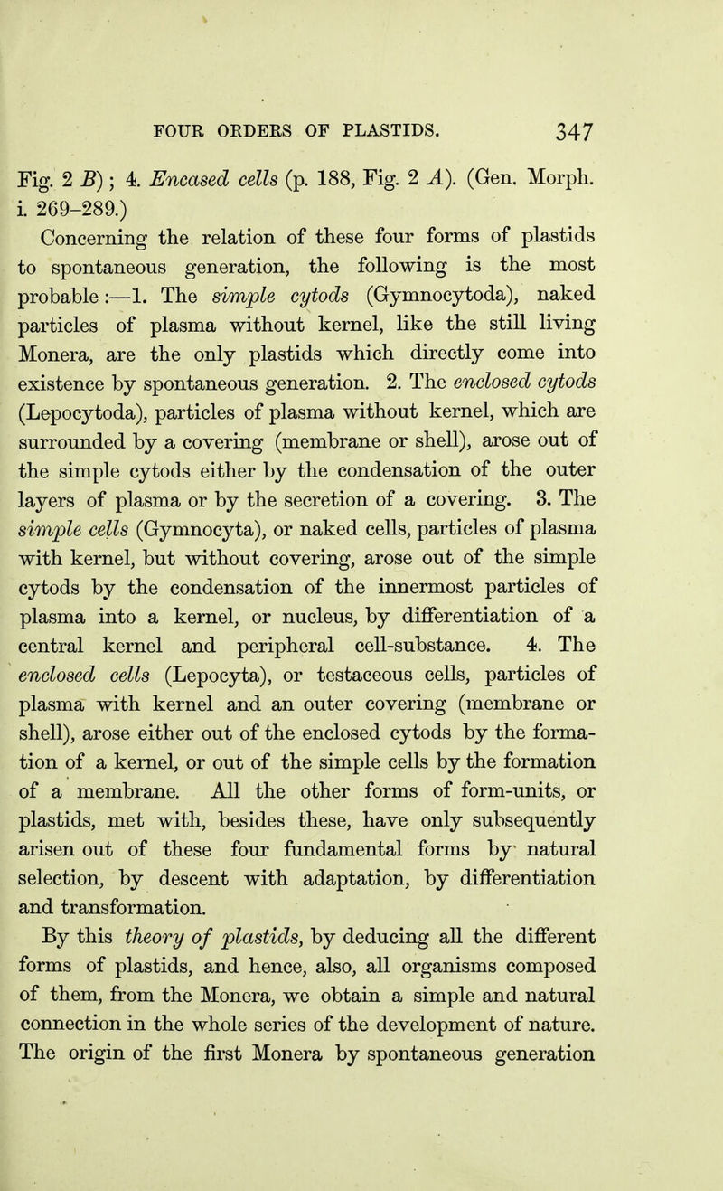 Fig. 2 5); 4. Encased cells (p. 188, Fig. 2 A). (Gen. Morph. i. 269-289.) Concerning the relation of these four forms of plastids to spontaneous generation, the following is the most probable:—1. The simple cytods (Gymnocytoda), naked particles of plasma without kernel, like the still living Monera, are the only plastids which directly come into existence by spontaneous generation. 2. The enclosed cytods (Lepocytoda), particles of plasma without kernel, which are surrounded by a covering (membrane or shell), arose out of the simple cytods either by the condensation of the outer layers of plasma or by the secretion of a covering. 8. The simple cells (Gymnocyta), or naked cells, particles of plasma with kernel, but without covering, arose out of the simple cytods by the condensation of the innermost particles of plasma into a kernel, or nucleus, by differentiation of a central kernel and peripheral cell-substance. 4. The enclosed cells (Lepocyta), or testaceous cells, particles of plasma with kernel and an outer covering (membrane or shell), arose either out of the enclosed cytods by the forma- tion of a kernel, or out of the simple cells by the formation of a membrane. All the other forms of form-units, or plastids, met with, besides these, have only subsequently arisen out of these four fundamental forms by natural selection, by descent with adaptation, by differentiation and transformation. By this theory of plastids, by deducing all the different forms of plastids, and hence, also, all organisms composed of them, from the Monera, we obtain a simple and natural connection in the whole series of the development of nature. The origin of the first Monera by spontaneous generation