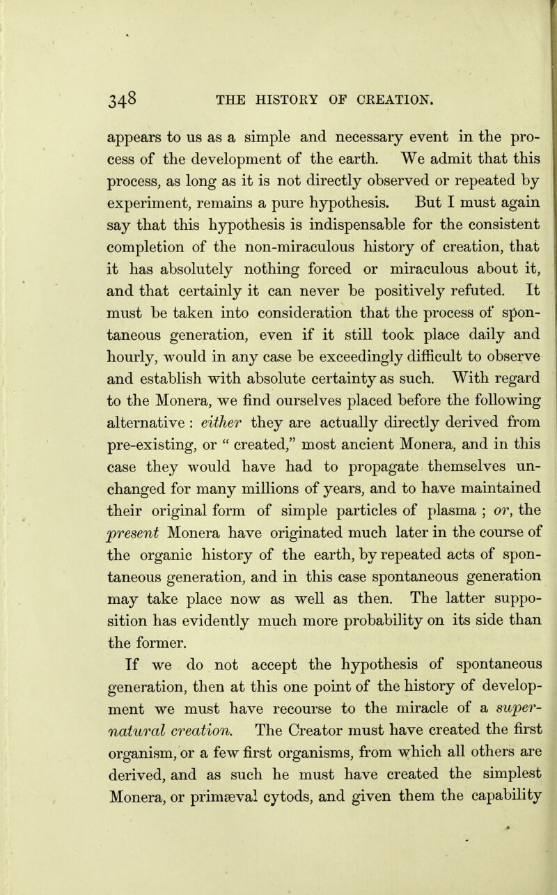 appears to us as a simple and necessary event in the pro- cess of the development of the earth. We admit that this process, as long as it is not directly observed or repeated by experiment, remains a pure hypothesis. But I must again say that this hypothesis is indispensable for the consistent completion of the non-miraculous history of creation, that it has absolutely nothing forced or miraculous about it, and that certainly it can never be positively refuted. It must be taken into consideration that the process of spon- taneous generation, even if it still took place daily and hourly, would in any case be exceedingly difficult to observe and establish with absolute certainty as such. With regard to the Monera, we find ourselves placed before the following alternative : either they are actually directly derived from pre-existing, or  created, most ancient Monera, and in this case they would have had to propagate themselves un- changed for many millions of years, and to have maintained their original form of simple particles of plasma ; or, the present Monera have originated much later in the course of the organic history of the earth, by repeated acts of spon- taneous generation, and in this case spontaneous generation may take place now as well as then. The latter suppo- sition has evidently much more probability on its side than the former. If we do not accept the hypothesis of spontaneous generation, then at this one point of the history of develop- ment we must have recourse to the miracle of a super- natural creation. The Creator must have created the first organism, or a few first organisms, from which all others are derived, and as such he must have created the simplest Monera, or primseval cytods, and given them the capability