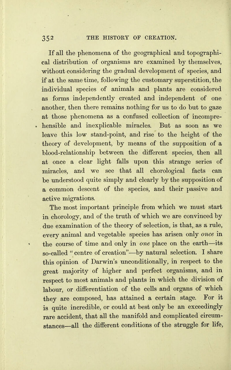 If all the phenomena of the geographical and topographi- cal distribution of organisms are examined by themselves, without considering the gradual development of species, and if at the same time, following the customary superstition, the individual species of animals and plants are considered as forms independently created and independent of one another, then there remains nothing for us to do but to gaze at those phenomena as a confused collection of incompre- * hensible and inexplicable miracles. But as soon as we leave this low stand-point, and rise to the height of the theory of development, by means of the supposition of a blood-relationship between the different species, then all at once a clear light falls upon this strange series of miracles, and we see that all chorological facts can be understood quite simply and clearly by the supposition of a common descent of the species, and their passive and active migrations. The most important principle from which we must start in chorology, and of the truth of which we are convinced by due examination of the theory of selection, is that, as a rule, every animal and vegetable species has arisen only once in the course of time and only in one place on the earth—its so-called  centre of creation—by natural selection. I share this opinion of Darwin's unconditionally, in respect to the great majority of higher and perfect organisms, and in respect to most animals and plants in which the division of labour, or differentiation of the cells and organs of which they are composed, has attained a certain stage. For it is quite incredible, or could at best only be an exceedingly rare accident, that all the manifold and complicated circum- stances—all the different conditions of the struggle for life,