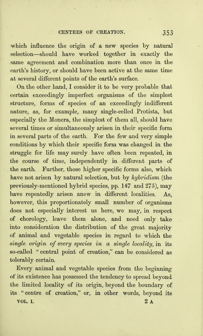 which influence the origin of a new species by natural selection—should have worked together in exactly the same agreement and combination more than once in the earth's history, or should have been active at the same time at several different points of the earth's surface. On the other hand, I consider it to be very probable that certain exceedingly imperfect organisms of the simplest structure, forms of species of an exceedingly indifferent nature, as, for example, many single-celled Protista, but especially the Monera, the simplest of them all, should have several times or simultaneously arisen in their specific form in several parts of the earth. For the few and very simple conditions by which their specific form was changed in the struggle for life may surely have often been repeated, in the course of time, independently in different parts of the earth. Further, those higher specific forms also, which have not arisen by natural selection, but by hybridism (the previously-mentioned hybrid species, pp. 147 and 275), may have repeatedly arisen anew in different localities. As, however, this proportionately small number of organisms does not especially interest us here, we may, in respect of chorology, leave them alone, and need only take into consideration the distribution of the great majority of animal and vegetable species in regard to which the single origin of every sipecies in a single locality, in its so-called  central point of creation, can be considered as tolerably certain. Every animal and vegetable species from the beginning of its existence has possessed the tendency to spread beyond the limited locality of its origin, beyond the boundary of its centre of creation, or, in other words, beyond its VOL. I. 2 A