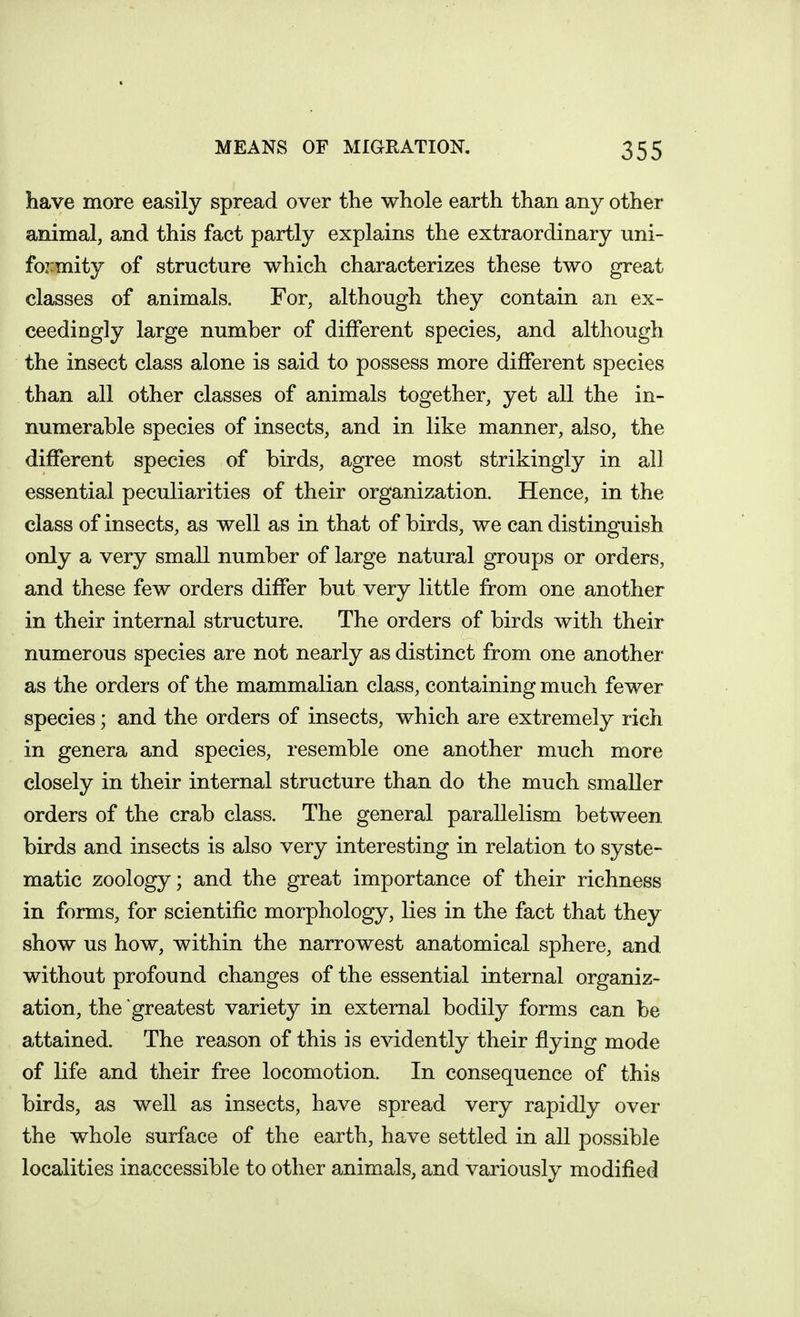 have more easily spread over the whole earth than any other animal, and this fact partly explains the extraordinary uni- foz:mity of structure which characterizes these two great classes of animals. For, although they contain an ex- ceedingly large number of different species, and although the insect class alone is said to possess more different species than all other classes of animals together, yet all the in- numerable species of insects, and in like manner, also, the different species of birds, agree most strikingly in all essential peculiarities of their organization. Hence, in the class of insects, as well as in that of birds, we can distinguish only a very small number of large natural groups or orders, and these few orders differ but very little from one another in their internal structure. The orders of birds with their numerous species are not nearly as distinct from one another as the orders of the mammalian class, containing much fewer species; and the orders of insects, which are extremely rich in genera and species, resemble one another much more closely in their internal structure than do the much smaller orders of the crab class. The general parallelism between birds and insects is also very interesting in relation to syste- matic zoology; and the great importance of their richness in forms, for scientific morphology, lies in the fact that they show us how, within the narrowest anatomical sphere, and without profound changes of the essential internal organiz- ation, the greatest variety in external bodily forms can be attained. The reason of this is evidently their flying mode of life and their free locomotion. In consequence of this birds, as well as insects, have spread very rapidly over the whole surface of the earth, have settled in all possible localities inaccessible to other animals, and variously modified