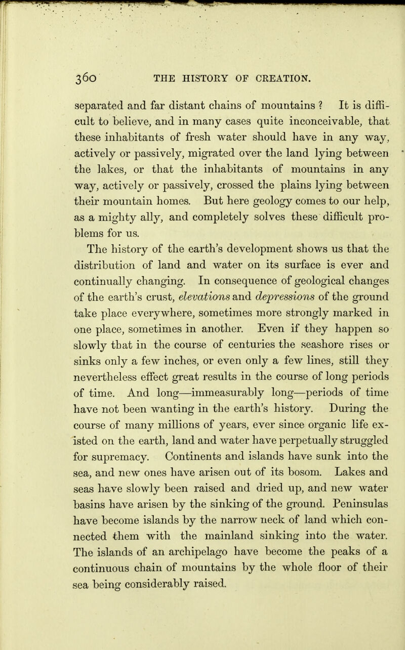 separated and far distant chains of mountains ? It is diffi- cult to believe, and in many cases quite inconceivable, that these inhabitants of fresh water should have in any way, actively or passively, migrated over the land lying between the lakes, or that the inhabitants of mountains in any way, actively or passively, crossed the plains lying between their mountain homes. But here geology comes to our help, as a mighty ally, and completely solves these difficult pro- blems for us. The history of the earth's development shows us that the distribution of land and water on its surface is ever and continually changing. In consequence of geological changes of the earth's crust, elevations and depressions of the ground take place everywhere, sometimes more strongly marked in one place, sometimes in another. Even if they happen so slowly that in the course of centuries the seashore rises or sinks only a few inches, or even only a few lines, still they nevertheless effect great results in the course of long periods of time. And long—immeasurably long—periods of time have not been wanting in the earth's history. During the course of many millions of years, ever since organic life ex- isted on the earth, land and water have perpetually struggled for supremacy. Continents and islands have sunk into the sea, and new ones have arisen out of its bosom. Lakes and seas have slowly been raised and dried up, and new water basins have arisen by the sinking of the ground. Peninsulas have become islands by the narrow neck of land which con- nected them with the mainland sinking into the water. The islands of an archipelago have become the peaks of a continuous chain of mountains by the whole floor of their sea being considerably raised.