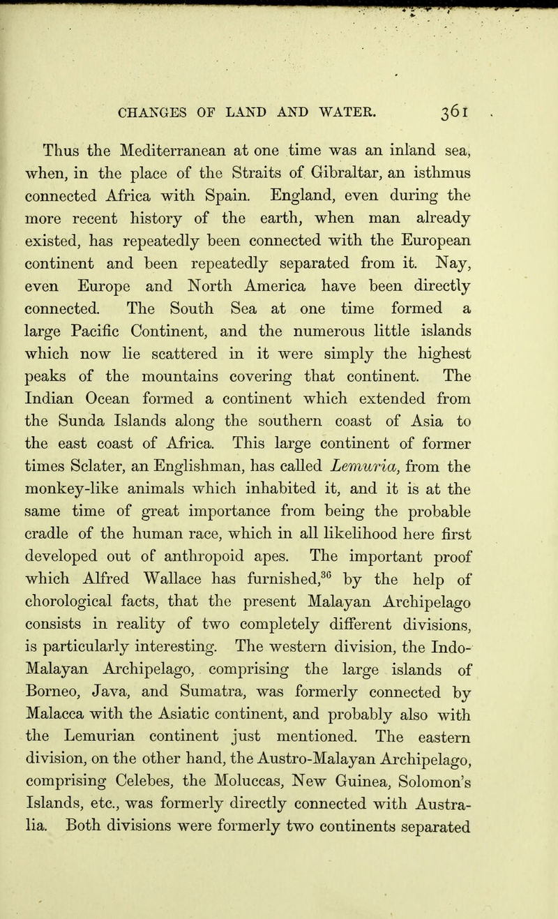 Thus the Mediterranean at one time was an inland sea, when, in the place of the Straits of Gibraltar, an isthmus connected Africa with Spain. England, even during the more recent history of the earth, when man already existed, has repeatedly been connected with the European continent and been repeatedly separated from it. Nay, even Europe and North America have been directly connected. The South Sea at one time formed a large Pacific Continent, and the numerous little islands which now lie scattered in it were simply the highest peaks of the mountains covering that continent. The Indian Ocean formed a continent which extended from the Sunda Islands along the southern coast of Asia to the east coast of Africa. This large continent of former times Sclater, an Englishman, has called Lemuria, from the monkey-like animals which inhabited it, and it is at the same time of great importance from being the probable cradle of the human race, which in all likelihood here first developed out of anthropoid apes. The important proof which Alfred Wallace has furnished,^^ by the help of chorological facts, that the present Malayan Archipelago consists in reality of two completely different divisions, is particularly interesting. The western division, the Indo- Malayan Archipelago, comprising the large islands of Borneo, Java, and Sumatra, was formerly connected by Malacca with the Asiatic continent, and probably also with the Lemurian continent just mentioned. The eastern division, on the other hand, the Austro-Malayan Archipelago, comprising Celebes, the Moluccas, New Guinea, Solomon's Islands, etc., was formerly directly connected with Austra- lia. Both divisions were formerly two continents separated